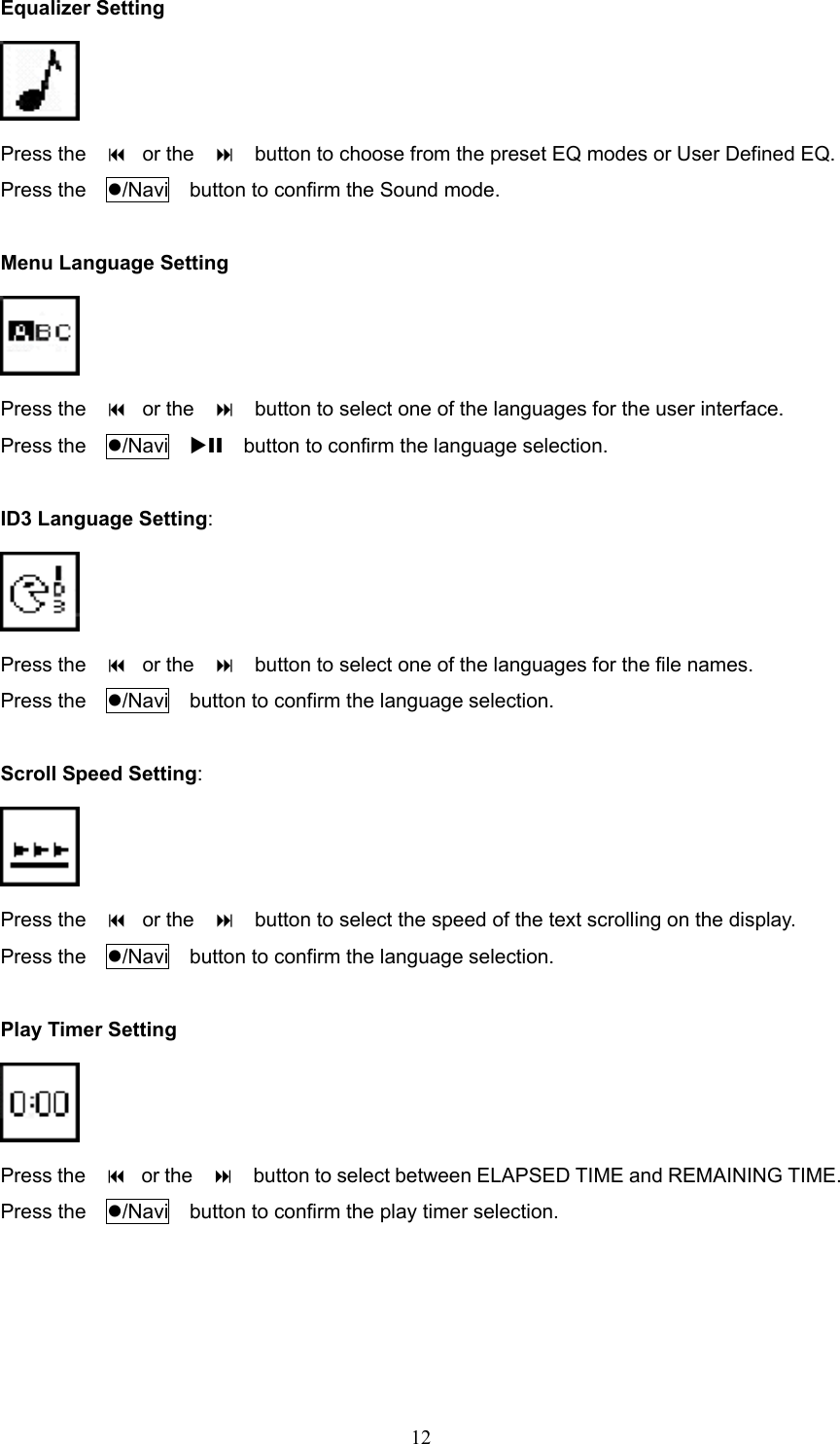  12Equalizer Setting  Press the      or the        button to choose from the preset EQ modes or User Defined EQ.   Press the    /Navi    button to confirm the Sound mode.  Menu Language Setting  Press the      or the        button to select one of the languages for the user interface. Press the    /Navi  XII    button to confirm the language selection.  ID3 Language Setting:  Press the      or the        button to select one of the languages for the file names. Press the    /Navi    button to confirm the language selection.  Scroll Speed Setting:  Press the      or the        button to select the speed of the text scrolling on the display. Press the    /Navi    button to confirm the language selection.  Play Timer Setting  Press the      or the        button to select between ELAPSED TIME and REMAINING TIME. Press the    /Navi    button to confirm the play timer selection.     