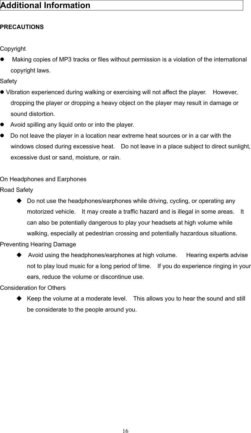  16Additional Information                                      PRECAUTIONS  Copyright   Making copies of MP3 tracks or files without permission is a violation of the international copyright laws. Safety  Vibration experienced during walking or exercising will not affect the player.  However, dropping the player or dropping a heavy object on the player may result in damage or sound distortion.     Avoid spilling any liquid onto or into the player.     Do not leave the player in a location near extreme heat sources or in a car with the windows closed during excessive heat.    Do not leave in a place subject to direct sunlight, excessive dust or sand, moisture, or rain.      On Headphones and Earphones Road Safety  Do not use the headphones/earphones while driving, cycling, or operating any motorized vehicle.    It may create a traffic hazard and is illegal in some areas.    It can also be potentially dangerous to play your headsets at high volume while walking, especially at pedestrian crossing and potentially hazardous situations.     Preventing Hearing Damage     Avoid using the headphones/earphones at high volume.      Hearing experts advise not to play loud music for a long period of time.    If you do experience ringing in your ears, reduce the volume or discontinue use. Consideration for Others  Keep the volume at a moderate level.    This allows you to hear the sound and still be considerate to the people around you.          