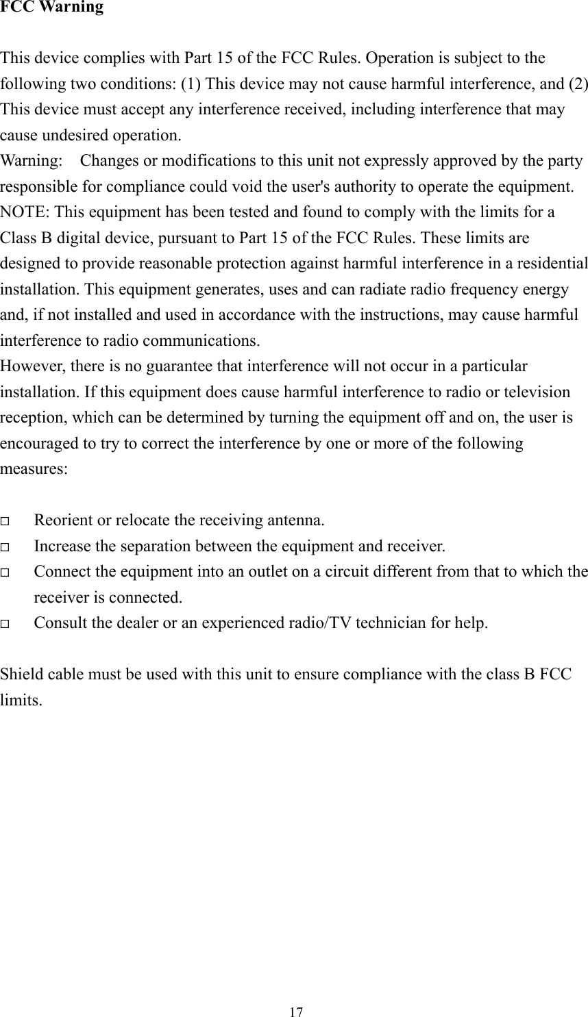  17FCC Warning  This device complies with Part 15 of the FCC Rules. Operation is subject to the following two conditions: (1) This device may not cause harmful interference, and (2) This device must accept any interference received, including interference that may cause undesired operation. Warning:    Changes or modifications to this unit not expressly approved by the party responsible for compliance could void the user&apos;s authority to operate the equipment. NOTE: This equipment has been tested and found to comply with the limits for a Class B digital device, pursuant to Part 15 of the FCC Rules. These limits are designed to provide reasonable protection against harmful interference in a residential installation. This equipment generates, uses and can radiate radio frequency energy and, if not installed and used in accordance with the instructions, may cause harmful interference to radio communications. However, there is no guarantee that interference will not occur in a particular installation. If this equipment does cause harmful interference to radio or television reception, which can be determined by turning the equipment off and on, the user is encouraged to try to correct the interference by one or more of the following measures:    Reorient or relocate the receiving antenna.   Increase the separation between the equipment and receiver.   Connect the equipment into an outlet on a circuit different from that to which the receiver is connected.   Consult the dealer or an experienced radio/TV technician for help.  Shield cable must be used with this unit to ensure compliance with the class B FCC limits.           