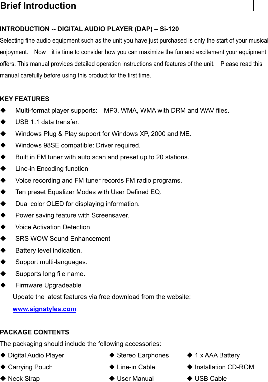   Brief Introduction                                         INTRODUCTION -- DIGITAL AUDIO PLAYER (DAP) – Si-120 Selecting fine audio equipment such as the unit you have just purchased is only the start of your musical enjoyment.    Now    it is time to consider how you can maximize the fun and excitement your equipment offers. This manual provides detailed operation instructions and features of the unit.    Please read this manual carefully before using this product for the first time.  KEY FEATURES   Multi-format player supports:    MP3, WMA, WMA with DRM and WAV files.   USB 1.1 data transfer.   Windows Plug &amp; Play support for Windows XP, 2000 and ME.   Windows 98SE compatible: Driver required.   Built in FM tuner with auto scan and preset up to 20 stations.   Line-in Encoding function   Voice recording and FM tuner records FM radio programs.   Ten preset Equalizer Modes with User Defined EQ.   Dual color OLED for displaying information.   Power saving feature with Screensaver.  Voice Activation Detection   SRS WOW Sound Enhancement   Battery level indication.  Support multi-languages.   Supports long file name.  Firmware Upgradeable 　    Update the latest features via free download from the website:       www.signstyles.com  PACKAGE CONTENTS The packaging should include the following accessories:  Digital Audio Player         Stereo Earphones    1 x AAA Battery  Carrying Pouch         Line-in Cable      Installation CD-ROM  Neck Strap      User Manual      USB Cable       