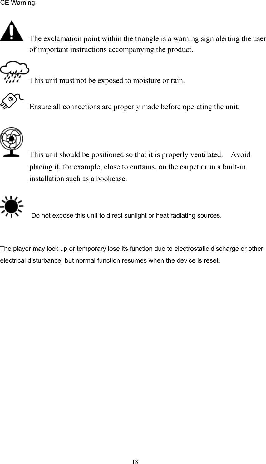  18CE Warning:    The exclamation point within the triangle is a warning sign alerting the user of important instructions accompanying the product. This unit must not be exposed to moisture or rain.   Ensure all connections are properly made before operating the unit.    This unit should be positioned so that it is properly ventilated.  Avoid placing it, for example, close to curtains, on the carpet or in a built-in installation such as a bookcase.     Do not expose this unit to direct sunlight or heat radiating sources.   The player may lock up or temporary lose its function due to electrostatic discharge or other electrical disturbance, but normal function resumes when the device is reset.                  