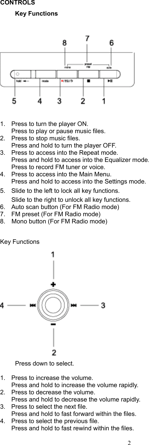 2CONTROLS  Key Functions    1.  Press to turn the player ON.   Press to play or pause music files. 2.  Press to stop music files.   Press and hold to turn the player OFF. 3.  Press to access into the Repeat mode.     Press and hold to access into the Equalizer mode.   Press to record FM tuner or voice. 4.  Press to access into the Main Menu.   Press and hold to access into the Settings mode. 5.  Slide to the left to lock all key functions.   Slide to the right to unlock all key functions. 6.  Auto scan button (For FM Radio mode) 7.  FM preset (For FM Radio mode) 8.    Mono button (For FM Radio mode)  Key Functions    Press down to select.    1.  Press to increase the volume.   Press and hold to increase the volume rapidly. 2.  Press to decrease the volume.   Press and hold to decrease the volume rapidly. 3.  Press to select the next file.   Press and hold to fast forward within the files. 4.  Press to select the previous file.   Press and hold to fast rewind within the files. 