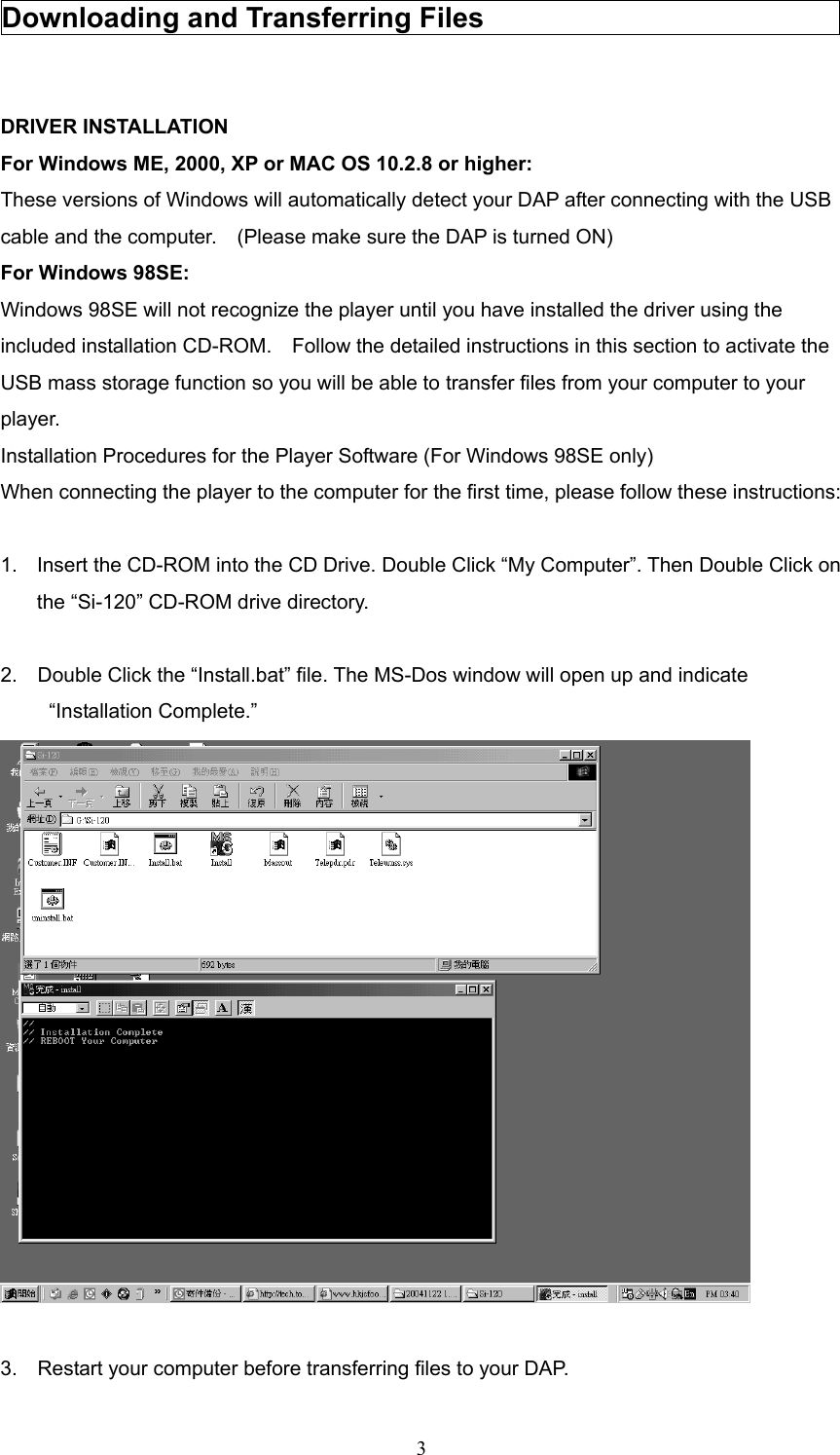  3Downloading and Transferring Files                            DRIVER INSTALLATION For Windows ME, 2000, XP or MAC OS 10.2.8 or higher: These versions of Windows will automatically detect your DAP after connecting with the USB cable and the computer.    (Please make sure the DAP is turned ON)   For Windows 98SE: Windows 98SE will not recognize the player until you have installed the driver using the included installation CD-ROM.    Follow the detailed instructions in this section to activate the USB mass storage function so you will be able to transfer files from your computer to your player.  Installation Procedures for the Player Software (For Windows 98SE only) When connecting the player to the computer for the first time, please follow these instructions:  1.  Insert the CD-ROM into the CD Drive. Double Click “My Computer”. Then Double Click on the “Si-120” CD-ROM drive directory.      2.  Double Click the “Install.bat” file. The MS-Dos window will open up and indicate “Installation Complete.”     3.    Restart your computer before transferring files to your DAP. 