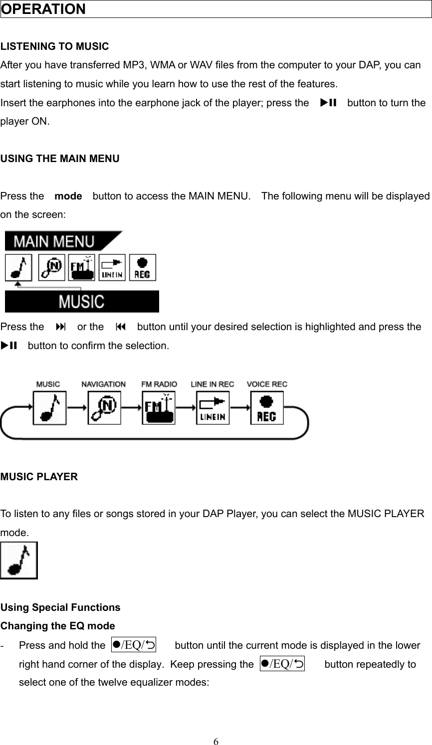  6OPERATION                                                   LISTENING TO MUSIC After you have transferred MP3, WMA or WAV files from the computer to your DAP, you can start listening to music while you learn how to use the rest of the features. Insert the earphones into the earphone jack of the player; press the   XII    button to turn the player ON.  USING THE MAIN MENU  Press the    mode    button to access the MAIN MENU.    The following menu will be displayed on the screen:   Press the      or the      button until your desired selection is highlighted and press the   XII    button to confirm the selection.    MUSIC PLAYER  To listen to any files or songs stored in your DAP Player, you can select the MUSIC PLAYER mode.   Using Special Functions Changing the EQ mode -  Press and hold the  /EQ/2 button until the current mode is displayed in the lower right hand corner of the display.  Keep pressing the  /EQ/2 button repeatedly to select one of the twelve equalizer modes: 