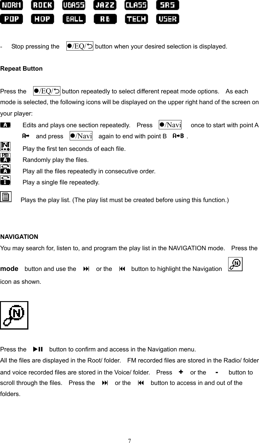  7  -  Stop pressing the  /EQ/2 button when your desired selection is displayed.  Repeat Button  Press the  /EQ/2 button repeatedly to select different repeat mode options.    As each mode is selected, the following icons will be displayed on the upper right hand of the screen on your player:   Edits and plays one section repeatedly.    Press    /Navi   once to start with point A   and press  /Navi    again to end with point B     .     Play the first ten seconds of each file.     Randomly play the files.   Play all the files repeatedly in consecutive order.   Play a single file repeatedly.       Plays the play list. (The play list must be created before using this function.)   NAVIGATION You may search for, listen to, and program the play list in the NAVIGATION mode.    Press the   mode    button and use the      or the    button to highlight the Navigation              icon as shown.    Press the    XII    button to confirm and access in the Navigation menu.   All the files are displayed in the Root/ folder.    FM recorded files are stored in the Radio/ folder and voice recorded files are stored in the Voice/ folder.    Press    +   or the   -   button to scroll through the files.    Press the      or the      button to access in and out of the folders.  