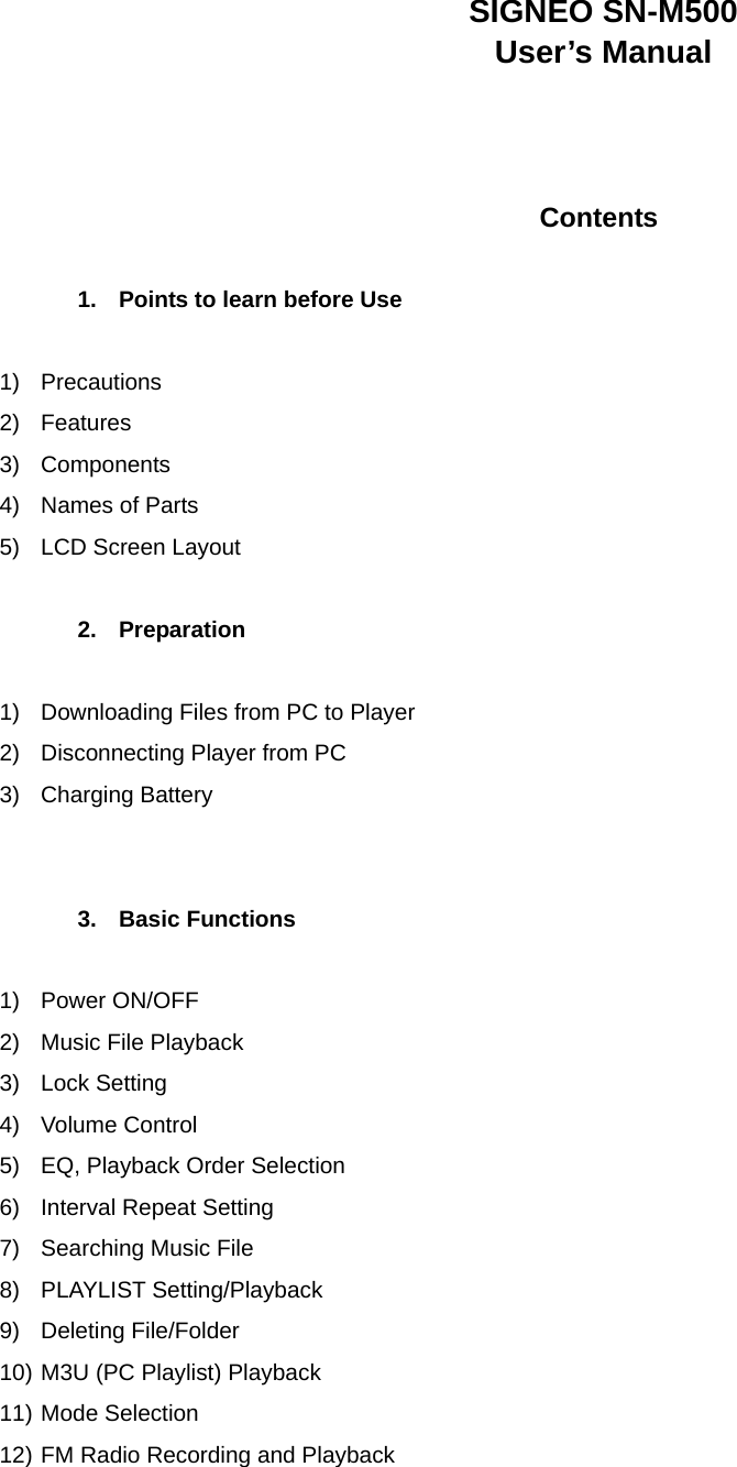 SIGNEO SN-M500 User’s Manual    Contents  1.  Points to learn before Use  1) Precautions 2) Features 3) Components 4)  Names of Parts 5) LCD Screen Layout  2. Preparation  1)  Downloading Files from PC to Player 2)  Disconnecting Player from PC 3) Charging Battery   3. Basic Functions  1) Power ON/OFF 2)  Music File Playback 3) Lock Setting  4) Volume Control  5)  EQ, Playback Order Selection 6)  Interval Repeat Setting 7)  Searching Music File 8) PLAYLIST Setting/Playback 9) Deleting File/Folder 10) M3U (PC Playlist) Playback 11) Mode Selection   12) FM Radio Recording and Playback 