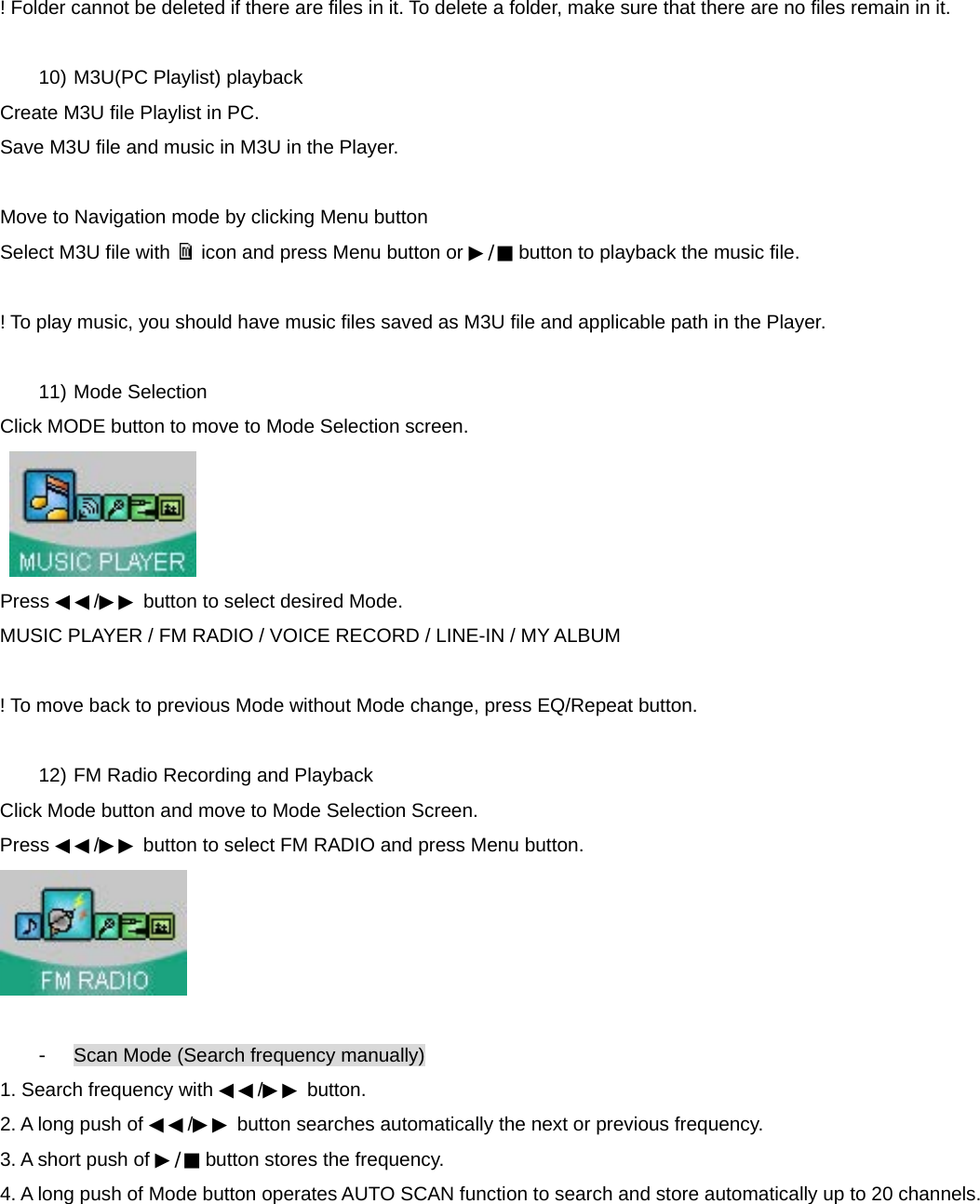 ! Folder cannot be deleted if there are files in it. To delete a folder, make sure that there are no files remain in it.  10) M3U(PC Playlist) playback Create M3U file Playlist in PC.   Save M3U file and music in M3U in the Player.  Move to Navigation mode by clicking Menu button   Select M3U file with    icon and press Menu button or ▶/■ button to playback the music file.  ! To play music, you should have music files saved as M3U file and applicable path in the Player.    11) Mode Selection Click MODE button to move to Mode Selection screen.   Press ◀◀/▶▶ button to select desired Mode. MUSIC PLAYER / FM RADIO / VOICE RECORD / LINE-IN / MY ALBUM  ! To move back to previous Mode without Mode change, press EQ/Repeat button.  12) FM Radio Recording and Playback Click Mode button and move to Mode Selection Screen. Press ◀◀/▶▶ button to select FM RADIO and press Menu button.   -  Scan Mode (Search frequency manually) 1. Search frequency with ◀◀/▶▶ button. 2. A long push of ◀◀/▶▶ button searches automatically the next or previous frequency. 3. A short push of ▶/■ button stores the frequency. 4. A long push of Mode button operates AUTO SCAN function to search and store automatically up to 20 channels.    