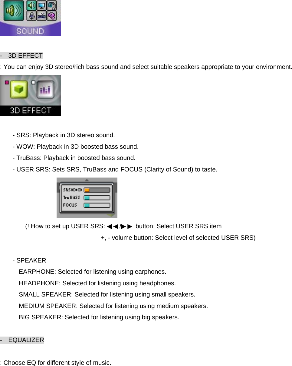   -  3D EFFECT : You can enjoy 3D stereo/rich bass sound and select suitable speakers appropriate to your environment.   - SRS: Playback in 3D stereo sound. - WOW: Playback in 3D boosted bass sound. - TruBass: Playback in boosted bass sound. - USER SRS: Sets SRS, TruBass and FOCUS (Clarity of Sound) to taste.  (! How to set up USER SRS: ◀◀/▶▶ button: Select USER SRS item +, - volume button: Select level of selected USER SRS)    - SPEAKER   EARPHONE: Selected for listening using earphones. HEADPHONE: Selected for listening using headphones. SMALL SPEAKER: Selected for listening using small speakers. MEDIUM SPEAKER: Selected for listening using medium speakers. BIG SPEAKER: Selected for listening using big speakers.  -  EQUALIZER  : Choose EQ for different style of music. 
