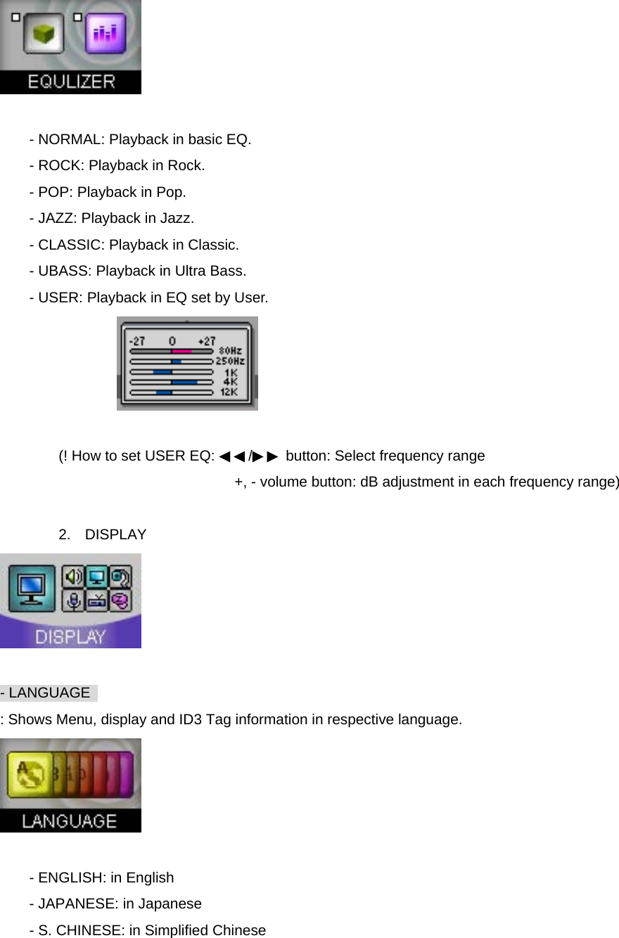   - NORMAL: Playback in basic EQ. - ROCK: Playback in Rock. - POP: Playback in Pop. - JAZZ: Playback in Jazz. - CLASSIC: Playback in Classic. - UBASS: Playback in Ultra Bass. - USER: Playback in EQ set by User.   (! How to set USER EQ: ◀◀/▶▶ button: Select frequency range +, - volume button: dB adjustment in each frequency range)  2. DISPLAY   - LANGUAGE   : Shows Menu, display and ID3 Tag information in respective language.   - ENGLISH: in English - JAPANESE: in Japanese - S. CHINESE: in Simplified Chinese 