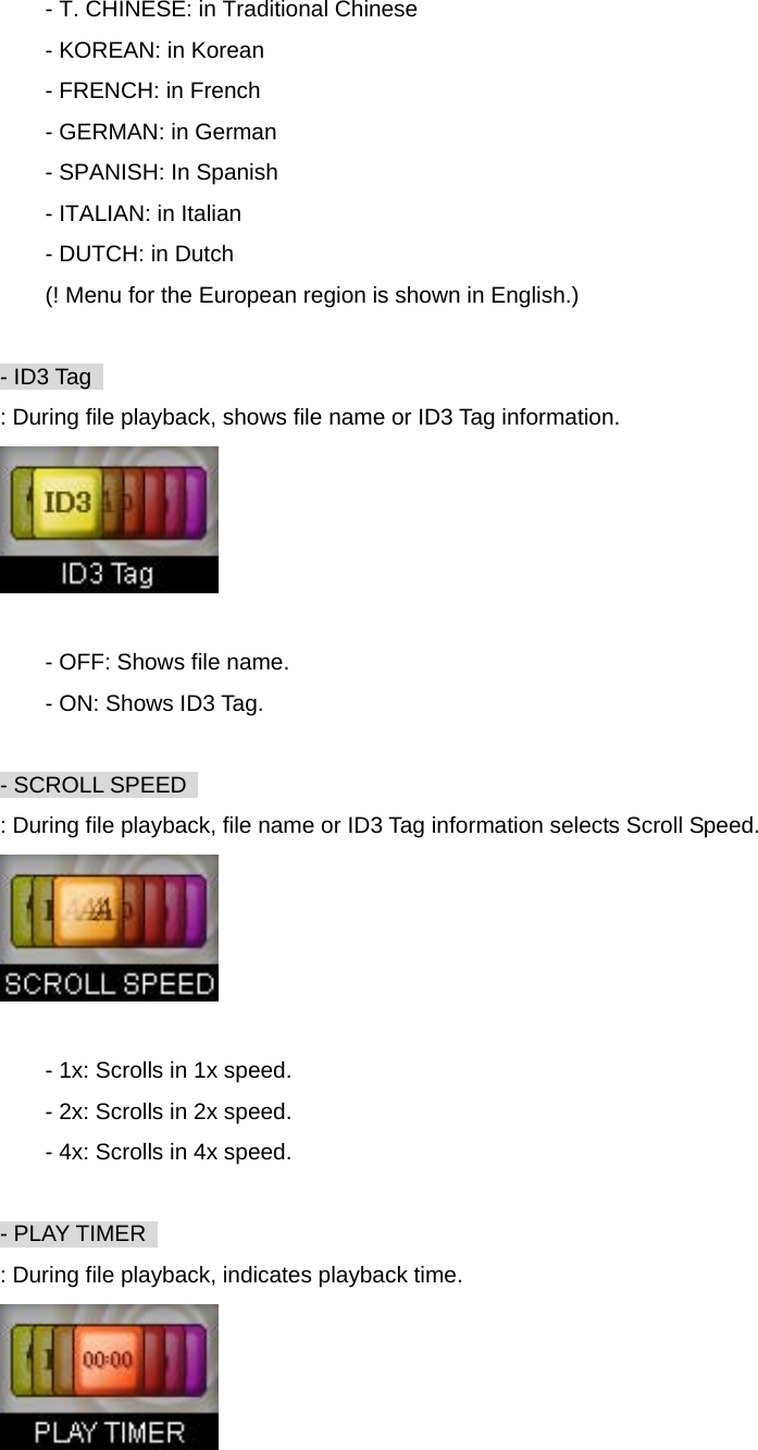 - T. CHINESE: in Traditional Chinese - KOREAN: in Korean - FRENCH: in French - GERMAN: in German - SPANISH: In Spanish - ITALIAN: in Italian - DUTCH: in Dutch (! Menu for the European region is shown in English.)  - ID3 Tag   : During file playback, shows file name or ID3 Tag information.   - OFF: Shows file name. - ON: Shows ID3 Tag.  - SCROLL SPEED   : During file playback, file name or ID3 Tag information selects Scroll Speed.   - 1x: Scrolls in 1x speed. - 2x: Scrolls in 2x speed. - 4x: Scrolls in 4x speed.  - PLAY TIMER   : During file playback, indicates playback time.  