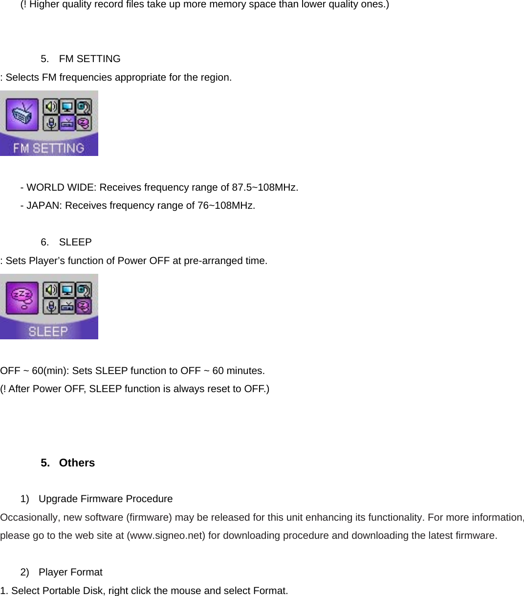  (! Higher quality record files take up more memory space than lower quality ones.)   5. FM SETTING : Selects FM frequencies appropriate for the region.   - WORLD WIDE: Receives frequency range of 87.5~108MHz. - JAPAN: Receives frequency range of 76~108MHz.  6. SLEEP : Sets Player’s function of Power OFF at pre-arranged time.   OFF ~ 60(min): Sets SLEEP function to OFF ~ 60 minutes.   (! After Power OFF, SLEEP function is always reset to OFF.)    5. Others  1)  Upgrade Firmware Procedure Occasionally, new software (firmware) may be released for this unit enhancing its functionality. For more information, please go to the web site at (www.signeo.net) for downloading procedure and downloading the latest firmware.  2) Player Format 1. Select Portable Disk, right click the mouse and select Format. 