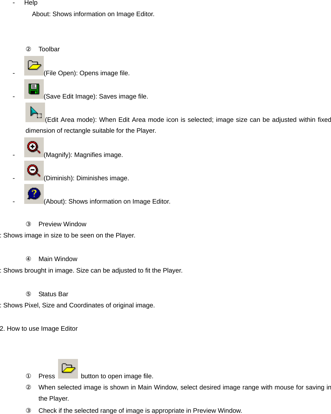 - Help           About: Shows information on Image Editor.   ② Toolbar - (File Open): Opens image file. - (Save Edit Image): Saves image file. (Edit Area mode): When Edit Area mode icon is selected; image size can be adjusted within fixed dimension of rectangle suitable for the Player. - (Magnify): Magnifies image. - (Diminish): Diminishes image. - (About): Shows information on Image Editor.  ③ Preview Window : Shows image in size to be seen on the Player.    ④ Main Window : Shows brought in image. Size can be adjusted to fit the Player.  ⑤ Status Bar : Shows Pixel, Size and Coordinates of original image.  2. How to use Image Editor     ① Press    button to open image file. ②  When selected image is shown in Main Window, select desired image range with mouse for saving in the Player. ③  Check if the selected range of image is appropriate in Preview Window. 