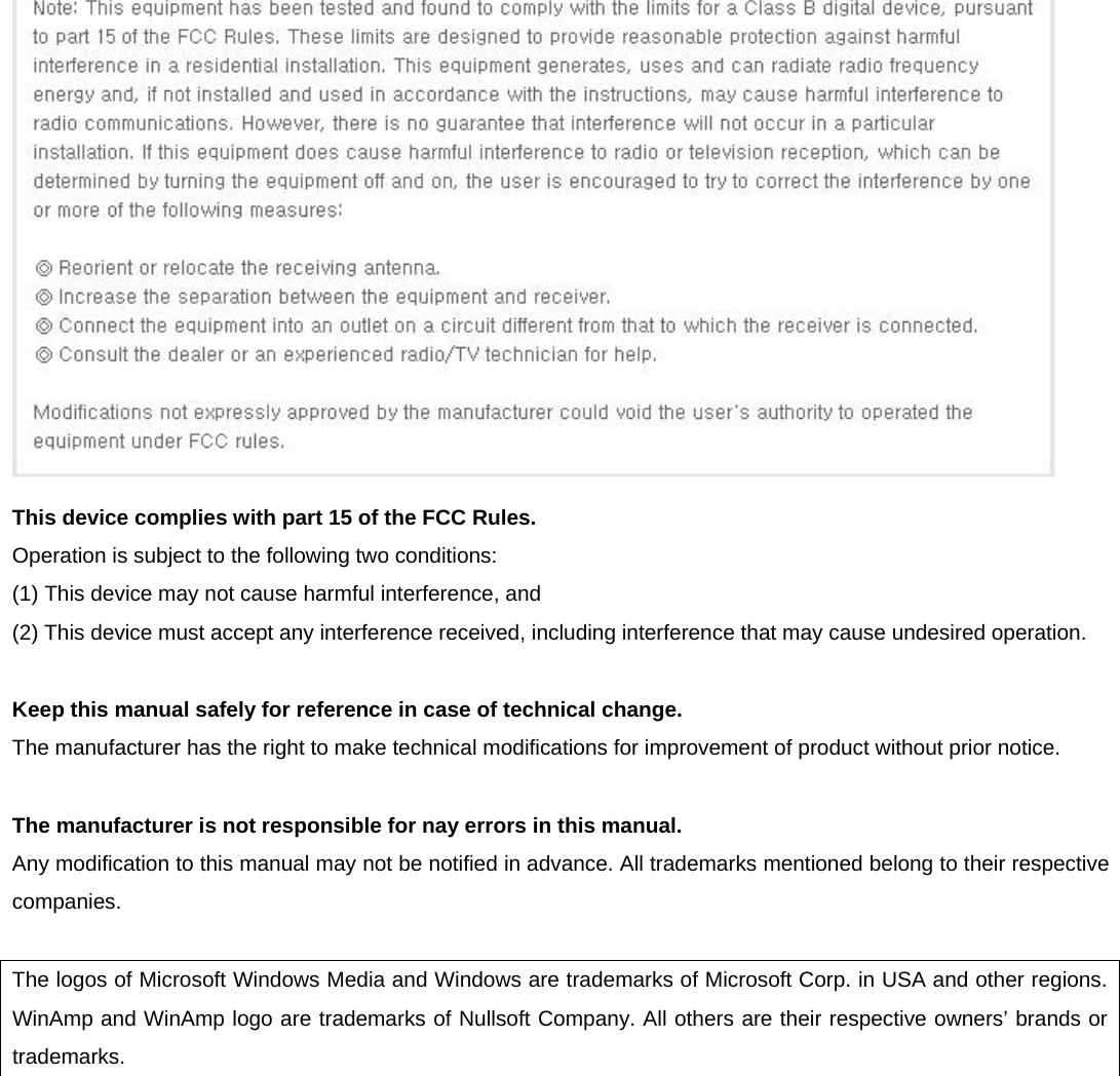  This device complies with part 15 of the FCC Rules.             Operation is subject to the following two conditions:             (1) This device may not cause harmful interference, and             (2) This device must accept any interference received, including interference that may cause undesired operation.  Keep this manual safely for reference in case of technical change. The manufacturer has the right to make technical modifications for improvement of product without prior notice.  The manufacturer is not responsible for nay errors in this manual.  Any modification to this manual may not be notified in advance. All trademarks mentioned belong to their respective companies.  The logos of Microsoft Windows Media and Windows are trademarks of Microsoft Corp. in USA and other regions. WinAmp and WinAmp logo are trademarks of Nullsoft Company. All others are their respective owners’ brands or trademarks.        