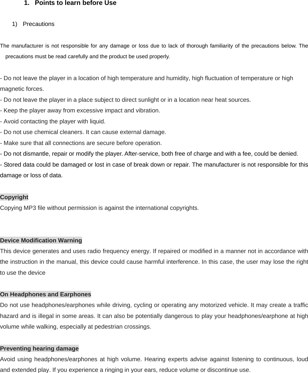 1.  Points to learn before Use  1) Precautions  The manufacturer is not responsible for any damage or loss due to lack of thorough familiarity of the precautions below. The precautions must be read carefully and the product be used properly.  - Do not leave the player in a location of high temperature and humidity, high fluctuation of temperature or high magnetic forces. - Do not leave the player in a place subject to direct sunlight or in a location near heat sources. - Keep the player away from excessive impact and vibration. - Avoid contacting the player with liquid. - Do not use chemical cleaners. It can cause external damage. - Make sure that all connections are secure before operation. - Do not dismantle, repair or modify the player. After-service, both free of charge and with a fee, could be denied. - Stored data could be damaged or lost in case of break down or repair. The manufacturer is not responsible for this damage or loss of data.  Copyright Copying MP3 file without permission is against the international copyrights.   Device Modification Warning This device generates and uses radio frequency energy. If repaired or modified in a manner not in accordance with the instruction in the manual, this device could cause harmful interference. In this case, the user may lose the right to use the device  On Headphones and Earphones Do not use headphones/earphones while driving, cycling or operating any motorized vehicle. It may create a traffic hazard and is illegal in some areas. It can also be potentially dangerous to play your headphones/earphone at high volume while walking, especially at pedestrian crossings.  Preventing hearing damage Avoid using headphones/earphones at high volume. Hearing experts advise against listening to continuous, loud and extended play. If you experience a ringing in your ears, reduce volume or discontinue use.  