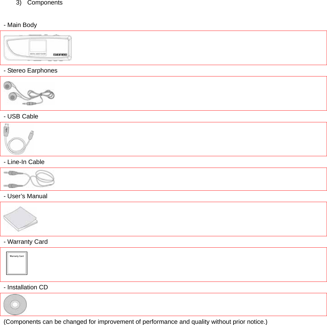 3) Components  - Main Body  - Stereo Earphones  - USB Cable  - Line-In Cable  - User’s Manual  - Warranty Card  - Installation CD  (Components can be changed for improvement of performance and quality without prior notice.)        