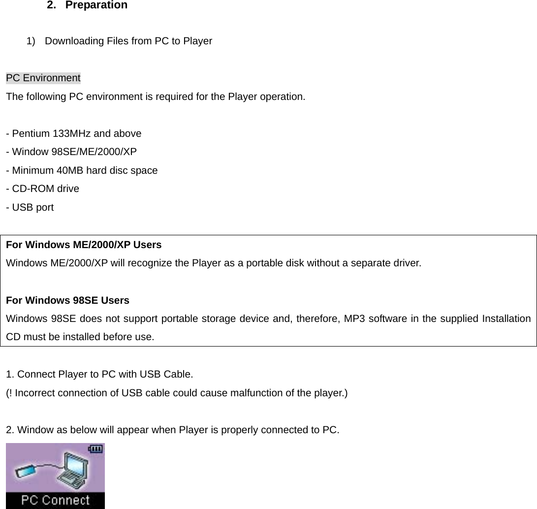 2. Preparation  1)  Downloading Files from PC to Player  PC Environment The following PC environment is required for the Player operation.    - Pentium 133MHz and above - Window 98SE/ME/2000/XP - Minimum 40MB hard disc space - CD-ROM drive - USB port  For Windows ME/2000/XP Users Windows ME/2000/XP will recognize the Player as a portable disk without a separate driver.  For Windows 98SE Users Windows 98SE does not support portable storage device and, therefore, MP3 software in the supplied Installation CD must be installed before use.  1. Connect Player to PC with USB Cable. (! Incorrect connection of USB cable could cause malfunction of the player.)  2. Window as below will appear when Player is properly connected to PC.          