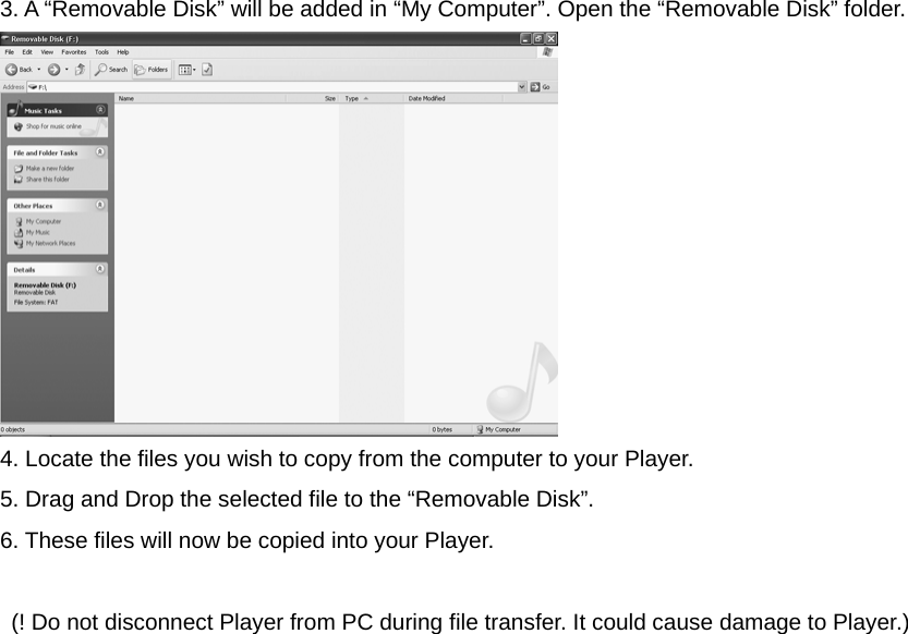 3. A “Removable Disk” will be added in “My Computer”. Open the “Removable Disk” folder.  4. Locate the files you wish to copy from the computer to your Player. 5. Drag and Drop the selected file to the “Removable Disk”. 6. These files will now be copied into your Player.    (! Do not disconnect Player from PC during file transfer. It could cause damage to Player.)                     