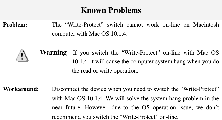    Known Problems Problem:    The  “Write-Protect”  switch  cannot  work  on-line  on  Macintosh computer with Mac OS 10.1.4.  Warning    If  you  switch  the  “Write-Protect”  on-line  with  Mac  OS 10.1.4, it will cause the computer system hang when you do the read or write operation.  Workaround:    Disconnect the device when you need to switch the “Write-Protect” with Mac OS 10.1.4. We will solve the system hang problem in the near  future.  However,  due  to  the  OS  operation  issue,  we  don’t recommend you switch the “Write-Protect” on-line. 