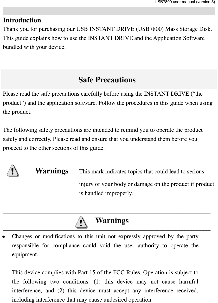     USB7800 user manual (version 3)                                                                                                                            Introduction Thank you for purchasing our USB INSTANT DRIVE (USB7800) Mass Storage Disk. This guide explains how to use the INSTANT DRIVE and the Application Software bundled with your device.       Safe Precautions Please read the safe precautions carefully before using the INSTANT DRIVE (“the product”) and the application software. Follow the procedures in this guide when using the product.    The following safety precautions are intended to remind you to operate the product safely and correctly. Please read and ensure that you understand them before you proceed to the other sections of this guide.  Warnings     This mark indicates topics that could lead to serious injury of your body or damage on the product if product is handled improperly.  _____________________________________________________________________ Warnings _____________________________________________________________________  Changes  or  modifications  to  this  unit  not  expressly  approved  by  the  party responsible  for  compliance  could  void  the  user  authority  to  operate  the equipment.  This device complies with Part 15 of the FCC Rules. Operation is subject to the  following  two  conditions:  (1)  this  device  may  not  cause  harmful interference,  and  (2)  this  device  must  accept  any  interference  received, including interference that may cause undesired operation.  