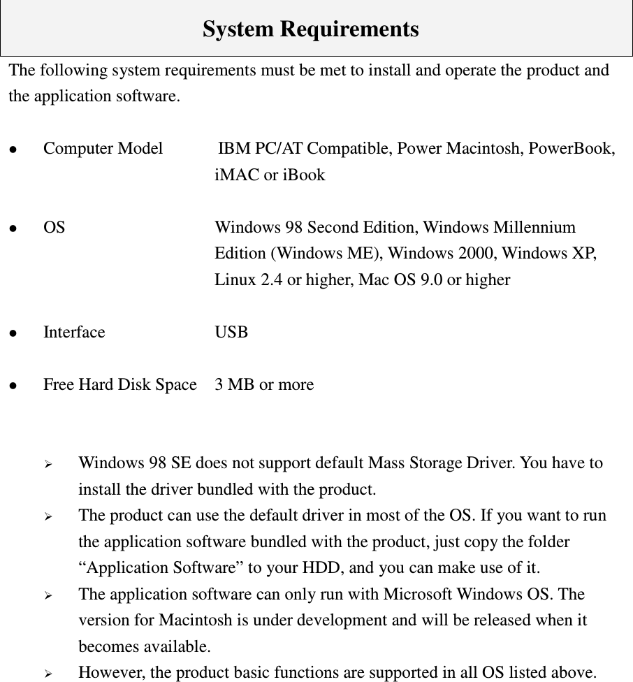        System Requirements The following system requirements must be met to install and operate the product and the application software.   Computer Model   IBM PC/AT Compatible, Power Macintosh, PowerBook, iMAC or iBook   OS  Windows 98 Second Edition, Windows Millennium Edition (Windows ME), Windows 2000, Windows XP, Linux 2.4 or higher, Mac OS 9.0 or higher   Interface  USB   Free Hard Disk Space  3 MB or more    Windows 98 SE does not support default Mass Storage Driver. You have to install the driver bundled with the product.  The product can use the default driver in most of the OS. If you want to run the application software bundled with the product, just copy the folder “Application Software” to your HDD, and you can make use of it.  The application software can only run with Microsoft Windows OS. The version for Macintosh is under development and will be released when it becomes available.  However, the product basic functions are supported in all OS listed above.            