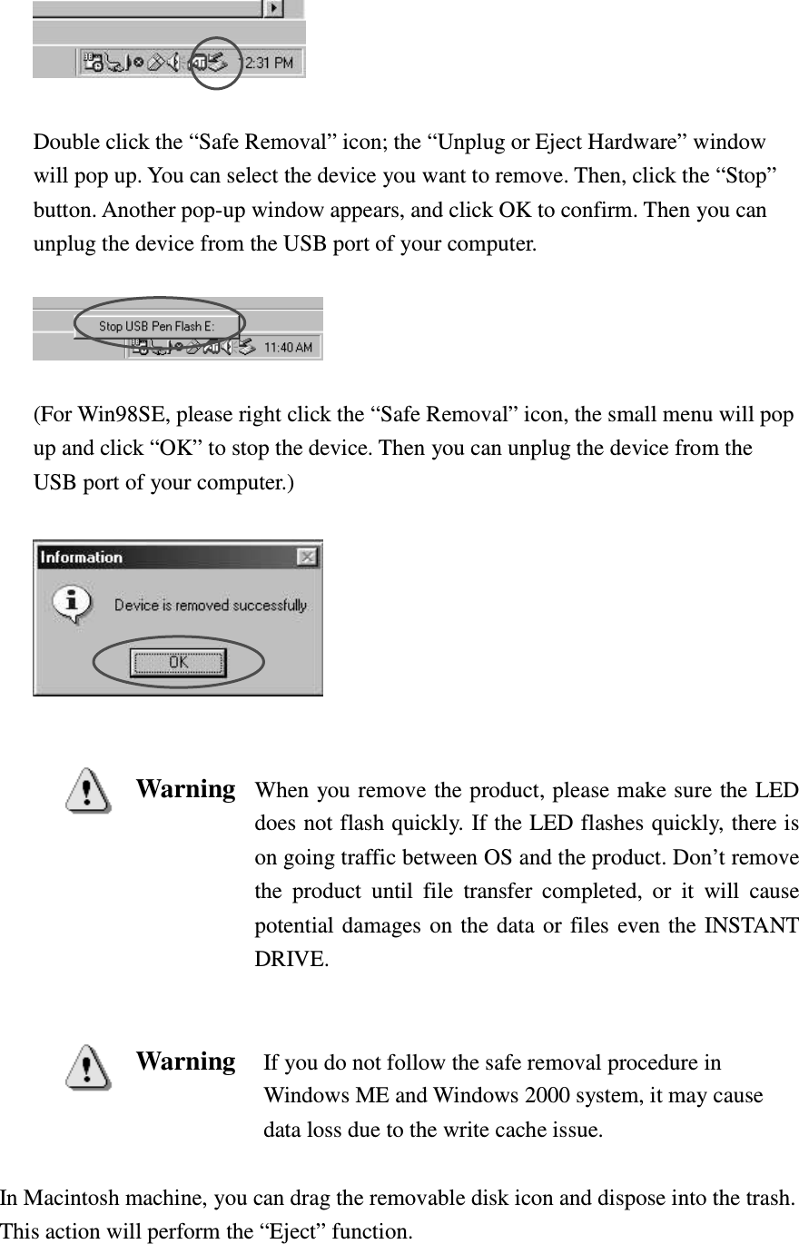     Double click the “Safe Removal” icon; the “Unplug or Eject Hardware” window will pop up. You can select the device you want to remove. Then, click the “Stop” button. Another pop-up window appears, and click OK to confirm. Then you can unplug the device from the USB port of your computer.    (For Win98SE, please right click the “Safe Removal” icon, the small menu will pop up and click “OK” to stop the device. Then you can unplug the device from the USB port of your computer.)     Warning   When you remove the product, please make sure the LED does not flash quickly.  If the LED flashes quickly, there is on going traffic between OS and the product. Don’t remove the  product  until  file  transfer  completed,  or  it  will  cause potential damages  on  the  data  or  files  even the  INSTANT DRIVE.   Warning    If you do not follow the safe removal procedure in Windows ME and Windows 2000 system, it may cause data loss due to the write cache issue.  In Macintosh machine, you can drag the removable disk icon and dispose into the trash. This action will perform the “Eject” function.  