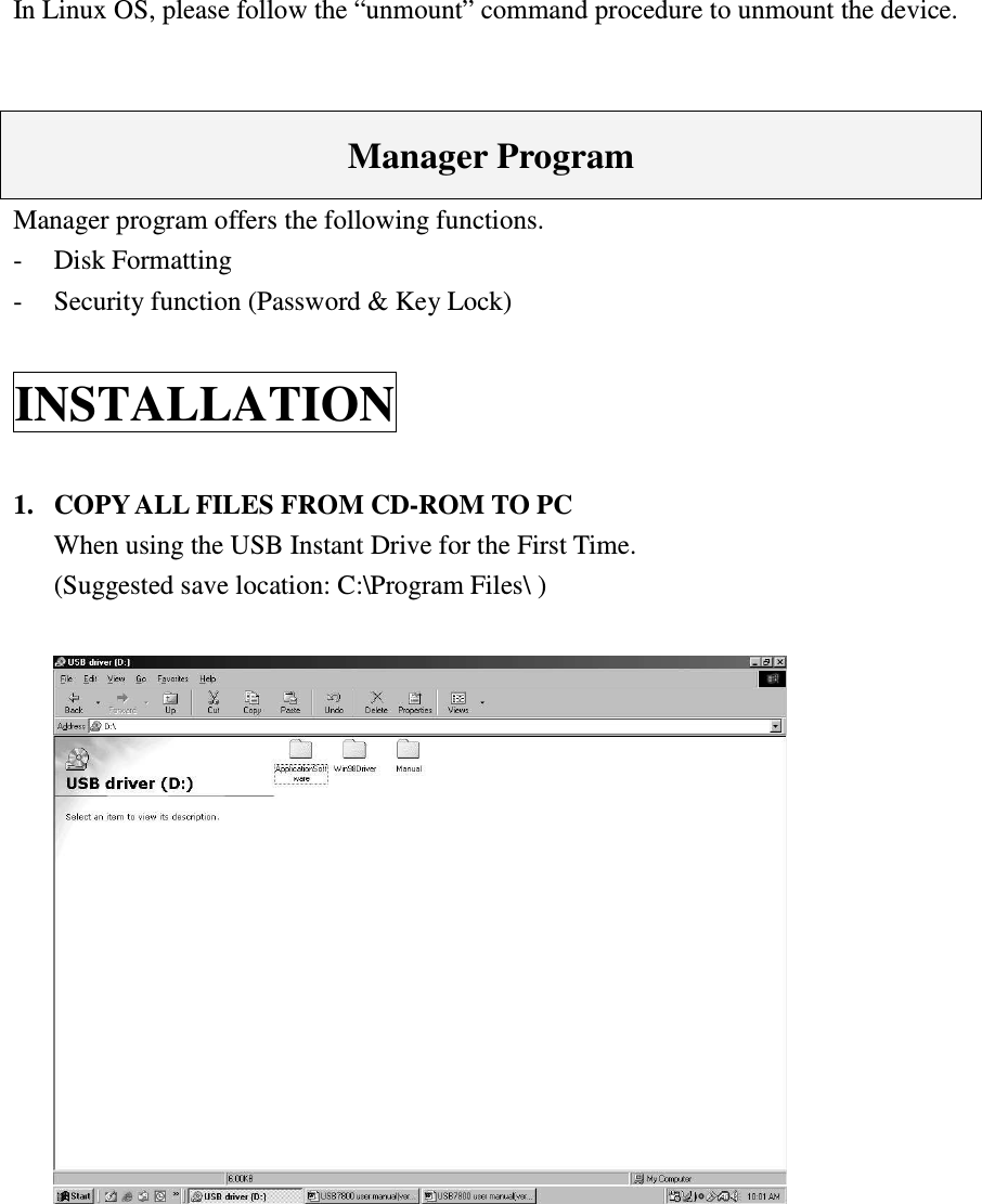   In Linux OS, please follow the “unmount” command procedure to unmount the device.   Manager Program Manager program offers the following functions. -  Disk Formatting -  Security function (Password &amp; Key Lock) INSTALLATION 1.  COPY ALL FILES FROM CD-ROM TO PC   When using the USB Instant Drive for the First Time.   (Suggested save location: C:\Program Files\ )    