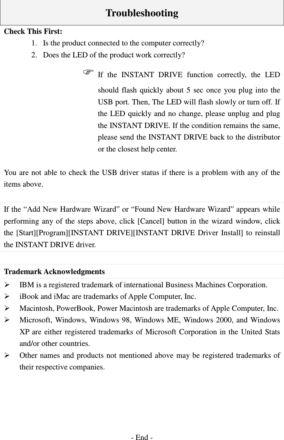    Troubleshooting Check This First: 1.  Is the product connected to the computer correctly? 2.  Does the LED of the product work correctly? If  the  INSTANT  DRIVE  function  correctly,  the  LED should  flash  quickly about  5  sec  once  you plug  into  the USB port. Then, The LED will flash slowly or turn off. If the LED quickly and no change, please unplug and plug the INSTANT DRIVE. If the condition remains the same, please send the INSTANT DRIVE back to the distributor or the closest help center.  You are not able to check the USB driver status if there is a problem with any of the items above.  If the “Add New Hardware Wizard” or “Found New Hardware Wizard” appears while performing any of  the  steps above, click [Cancel] button in  the  wizard window, click the [Start][Program][INSTANT  DRIVE][INSTANT DRIVE Driver  Install]  to  reinstall the INSTANT DRIVE driver.  Trademark Acknowledgments  IBM is a registered trademark of international Business Machines Corporation.  iBook and iMac are trademarks of Apple Computer, Inc.  Macintosh, PowerBook, Power Macintosh are trademarks of Apple Computer, Inc.  Microsoft, Windows, Windows 98,  Windows ME,  Windows 2000,  and  Windows XP  are either  registered trademarks of Microsoft Corporation in the  United Stats and/or other countries.  Other names and products not mentioned above may be registered trademarks of their respective companies.      - End - 