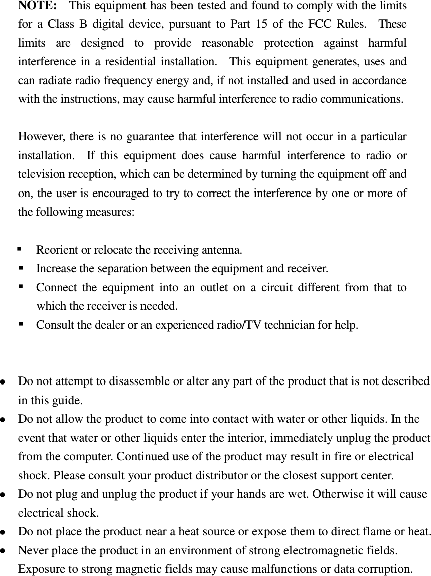   NOTE:    This equipment has been tested and found to comply with the limits for  a  Class  B  digital  device,  pursuant  to  Part  15  of  the  FCC  Rules.    These limits  are  designed  to  provide  reasonable  protection  against  harmful interference  in  a  residential  installation.    This  equipment  generates, uses and can radiate radio frequency energy and, if not installed and used in accordance with the instructions, may cause harmful interference to radio communications.  However, there is no guarantee that interference will not occur in a particular installation.    If  this  equipment  does  cause  harmful  interference  to  radio  or television reception, which can be determined by turning the equipment off and on, the user is encouraged to try to correct the interference by one or more of the following measures:      Reorient or relocate the receiving antenna.     Increase the separation between the equipment and receiver.     Connect  the  equipment  into  an  outlet  on  a  circuit  different  from  that  to which the receiver is needed.     Consult the dealer or an experienced radio/TV technician for help.    Do not attempt to disassemble or alter any part of the product that is not described in this guide.  Do not allow the product to come into contact with water or other liquids. In the event that water or other liquids enter the interior, immediately unplug the product from the computer. Continued use of the product may result in fire or electrical shock. Please consult your product distributor or the closest support center.  Do not plug and unplug the product if your hands are wet. Otherwise it will cause electrical shock.  Do not place the product near a heat source or expose them to direct flame or heat.  Never place the product in an environment of strong electromagnetic fields. Exposure to strong magnetic fields may cause malfunctions or data corruption.   