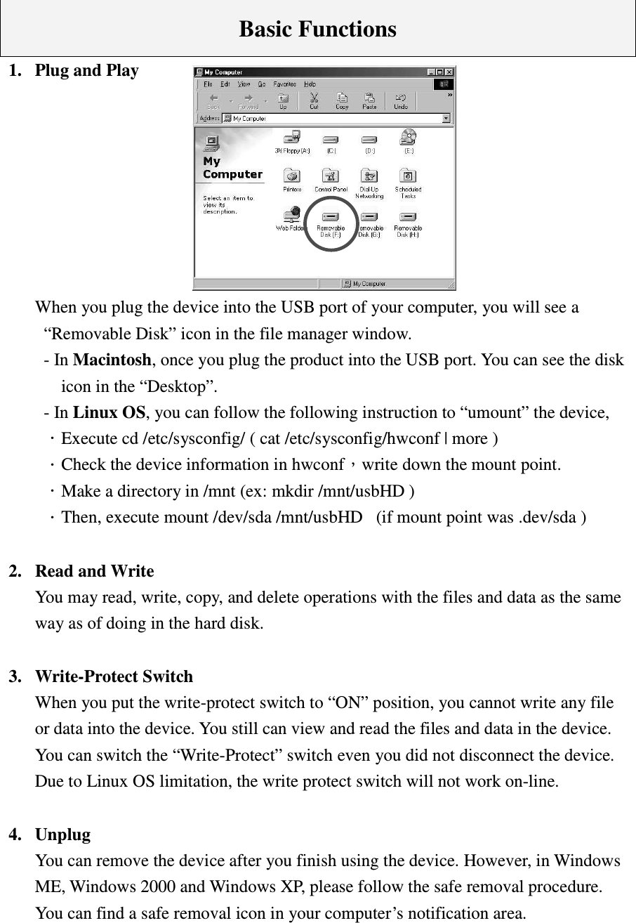    Basic Functions 1.  Plug and Play         When you plug the device into the USB port of your computer, you will see a   “Removable Disk” icon in the file manager window. - In Macintosh, once you plug the product into the USB port. You can see the disk icon in the “Desktop”.   - In Linux OS, you can follow the following instruction to “umount” the device, ΗExecute cd /etc/sysconfig/ ( cat /etc/sysconfig/hwconf | more ) ΗCheck the device information in hwconfΔwrite down the mount point. ΗMake a directory in /mnt (ex: mkdir /mnt/usbHD ) ΗThen, execute mount /dev/sda /mnt/usbHD   (if mount point was .dev/sda )    2.  Read and Write You may read, write, copy, and delete operations with the files and data as the same way as of doing in the hard disk.  3.  Write-Protect Switch   When you put the write-protect switch to “ON” position, you cannot write any file or data into the device. You still can view and read the files and data in the device. You can switch the “Write-Protect” switch even you did not disconnect the device. Due to Linux OS limitation, the write protect switch will not work on-line.  4.  Unplug You can remove the device after you finish using the device. However, in Windows ME, Windows 2000 and Windows XP, please follow the safe removal procedure. You can find a safe removal icon in your computer’s notification area.   