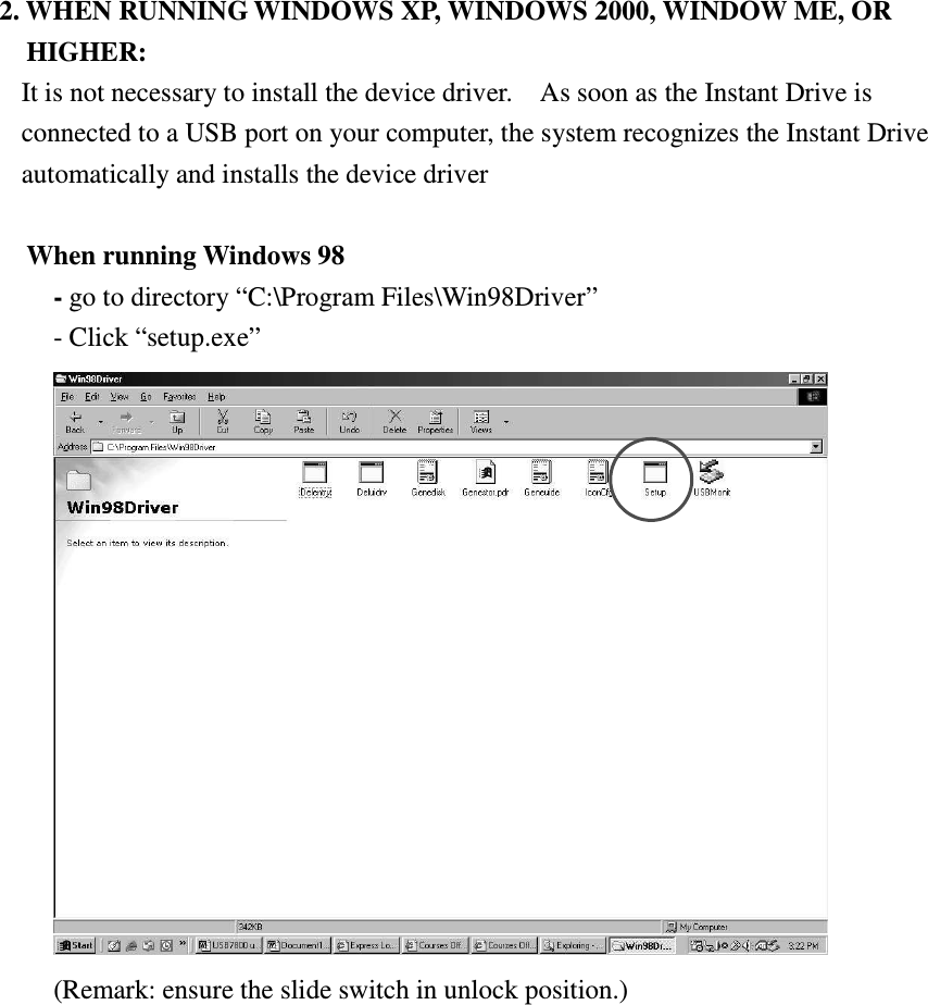   2. WHEN RUNNING WINDOWS XP, WINDOWS 2000, WINDOW ME, OR HIGHER: It is not necessary to install the device driver.    As soon as the Instant Drive is connected to a USB port on your computer, the system recognizes the Instant Drive automatically and installs the device driver    When running Windows 98   - go to directory “C:\Program Files\Win98Driver” - Click “setup.exe”  (Remark: ensure the slide switch in unlock position.) 