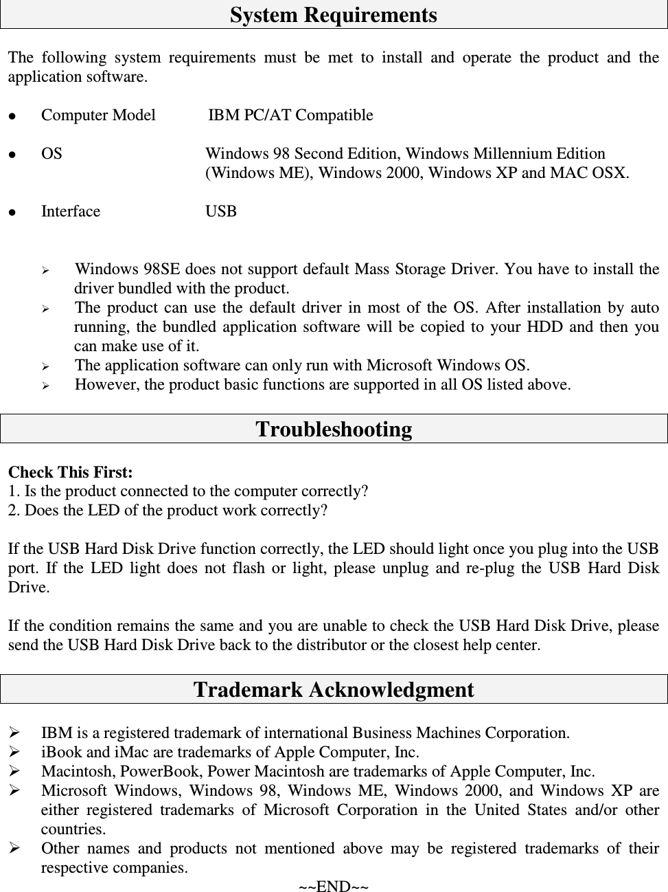SystemRequirementsThe following system requirements must be met to install and operate the product and theapplicationsoftware. ComputerModel IBMPC/ATCompatible OS Windows98SecondEdition,WindowsMillenniumEdition(WindowsME),Windows2000,WindowsXPandMACOSX. Interface USB Windows98SEdoesnotsupportdefaultMassStorageDriver.Youhavetoinstallthedriverbundledwiththeproduct. The product can use the default driver in most of the OS. After installation by autorunning, the bundled application software willbe copied to your HDD and then youcanmakeuseofit. TheapplicationsoftwarecanonlyrunwithMicrosoftWindowsOS. However,theproductbasicfunctionsaresupportedinallOSlistedabove.TroubleshootingCheckThisFirst:1.Istheproductconnectedtothecomputercorrectly?2.DoestheLEDoftheproductworkcorrectly?IftheUSBHardDiskDrivefunctioncorrectly,theLEDshouldlightonceyouplugintotheUSBport. If the LED light does not flash or light, please unplug and re-plug the USB Hard DiskDrive.IftheconditionremainsthesameandyouareunabletochecktheUSBHardDiskDrive,pleasesendtheUSBHardDiskDrivebacktothedistributorortheclosesthelpcenter.TrademarkAcknowledgment IBMisaregisteredtrademarkofinternationalBusinessMachinesCorporation. iBookandiMacaretrademarksofAppleComputer,Inc. Macintosh,PowerBook,PowerMacintosharetrademarksofAppleComputer,Inc. Microsoft Windows, Windows 98, Windows ME, Windows 2000, and Windows XP areeither registered trademarks of Microsoft Corporation in the United States and/or othercountries. Other names and products not mentioned above may be registered trademarks of theirrespectivecompanies.~~END~~