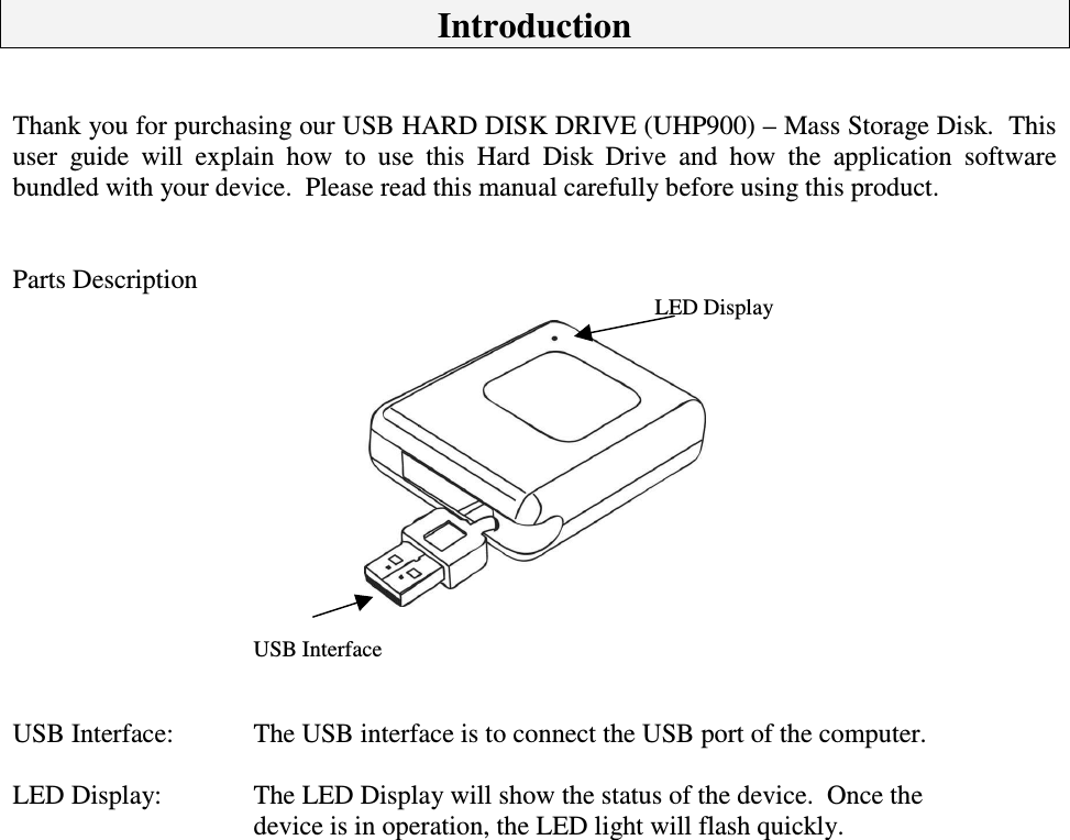 IntroductionThankyouforpurchasingourUSBHARDDISKDRIVE(UHP900)–MassStorageDisk.Thisuser guide will explain how to use this Hard Disk Drive and how the application softwarebundledwithyourdevice.Pleasereadthismanualcarefullybeforeusingthisproduct.PartsDescriptionLEDDisplayUSBInterfaceUSBInterface: TheUSBinterfaceistoconnecttheUSBportofthecomputer.LEDDisplay:  TheLEDDisplaywillshowthestatusofthedevice.Oncethedeviceisinoperation,theLEDlightwillflashquickly.