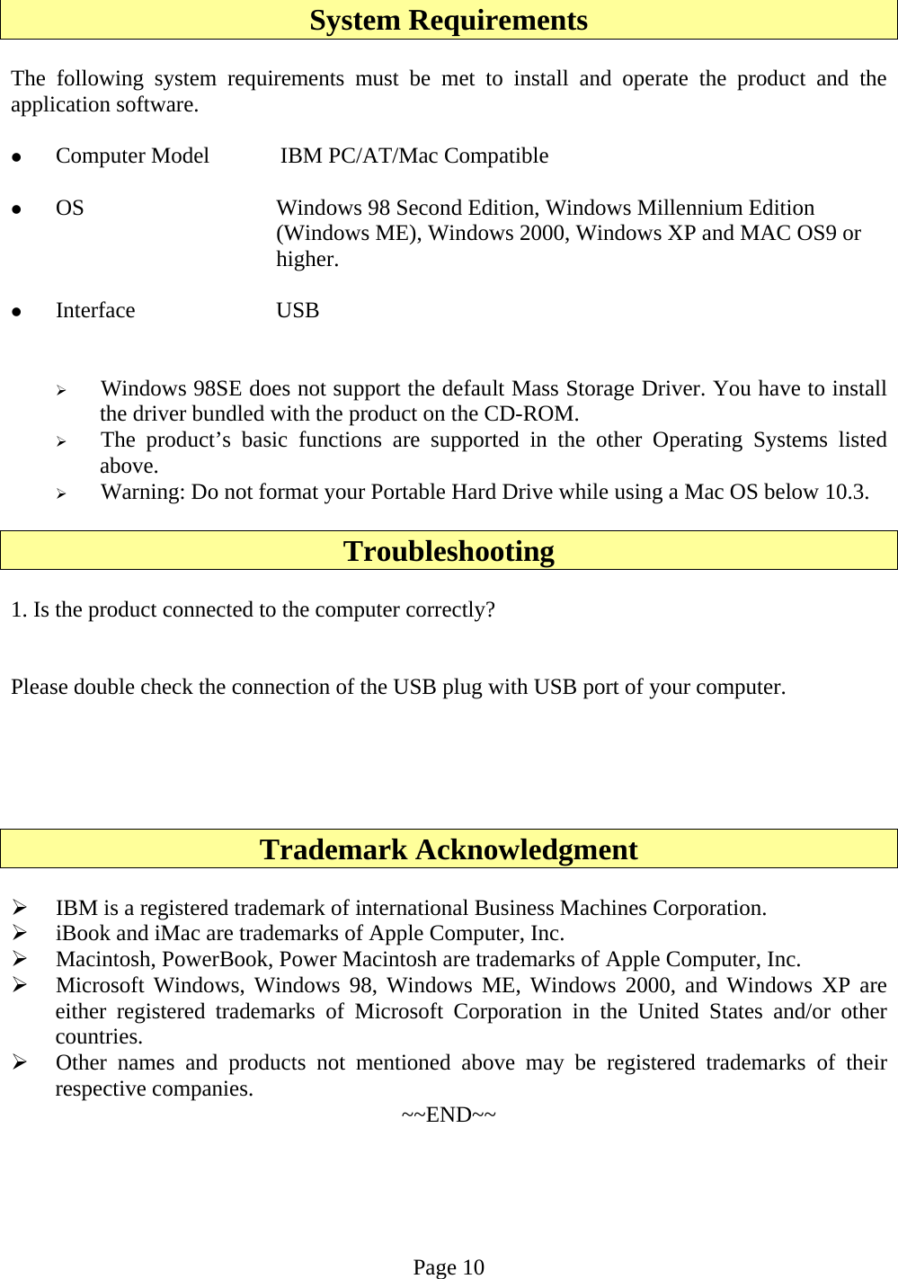 System Requirements  The following system requirements must be met to install and operate the product and the application software.  z Computer Model   IBM PC/AT/Mac Compatible  z OS  Windows 98 Second Edition, Windows Millennium Edition (Windows ME), Windows 2000, Windows XP and MAC OS9 or higher.  z Interface USB   ¾ Windows 98SE does not support the default Mass Storage Driver. You have to install the driver bundled with the product on the CD-ROM. ¾ The product’s basic functions are supported in the other Operating Systems listed above. ¾ Warning: Do not format your Portable Hard Drive while using a Mac OS below 10.3.  Troubleshooting  1. Is the product connected to the computer correctly?   Please double check the connection of the USB plug with USB port of your computer.      Trademark Acknowledgment  ¾ IBM is a registered trademark of international Business Machines Corporation. ¾ iBook and iMac are trademarks of Apple Computer, Inc. ¾ Macintosh, PowerBook, Power Macintosh are trademarks of Apple Computer, Inc. ¾ Microsoft Windows, Windows 98, Windows ME, Windows 2000, and Windows XP are either registered trademarks of Microsoft Corporation in the United States and/or other countries. ¾ Other names and products not mentioned above may be registered trademarks of their respective companies.  ~~END~~    Page 10 