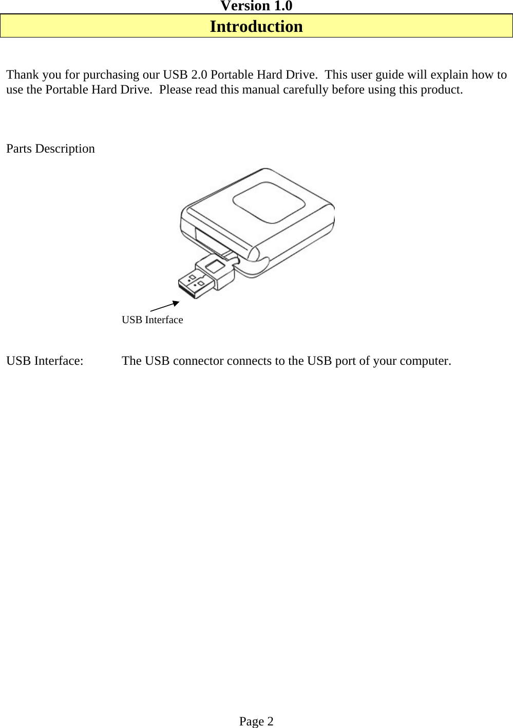 Version 1.0 Introduction   Thank you for purchasing our USB 2.0 Portable Hard Drive.  This user guide will explain how to use the Portable Hard Drive.  Please read this manual carefully before using this product.     Parts Description               USB Interface   USB Interface:  The USB connector connects to the USB port of your computer.                     Page 2 