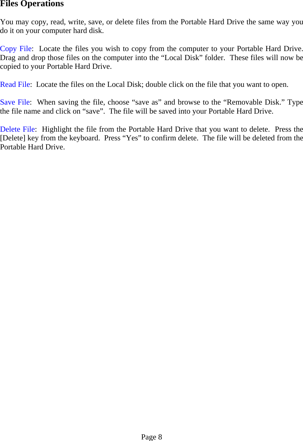 Files Operations  You may copy, read, write, save, or delete files from the Portable Hard Drive the same way you do it on your computer hard disk.   Copy File:  Locate the files you wish to copy from the computer to your Portable Hard Drive. Drag and drop those files on the computer into the “Local Disk” folder.  These files will now be copied to your Portable Hard Drive.  Read File:  Locate the files on the Local Disk; double click on the file that you want to open.    Save File:  When saving the file, choose “save as” and browse to the “Removable Disk.” Type the file name and click on “save”.  The file will be saved into your Portable Hard Drive.   Delete File:  Highlight the file from the Portable Hard Drive that you want to delete.  Press the [Delete] key from the keyboard.  Press “Yes” to confirm delete.  The file will be deleted from the Portable Hard Drive.                              Page 8 