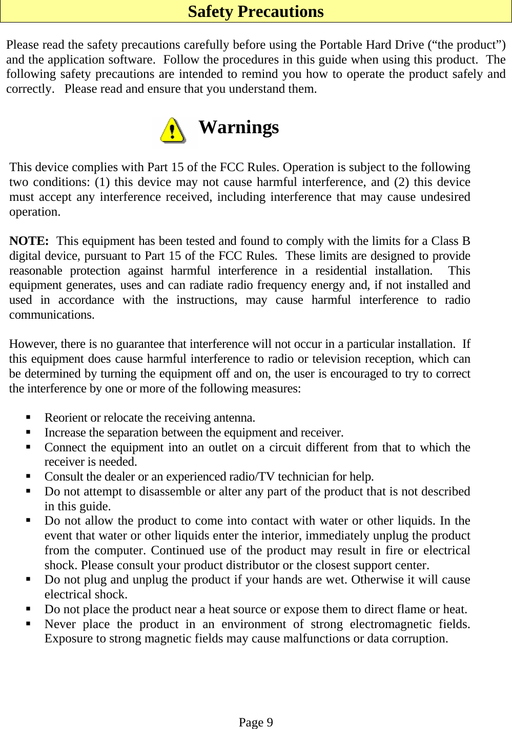 Safety Precautions  Please read the safety precautions carefully before using the Portable Hard Drive (“the product”) and the application software.  Follow the procedures in this guide when using this product.  The following safety precautions are intended to remind you how to operate the product safely and correctly.   Please read and ensure that you understand them.  Warnings  This device complies with Part 15 of the FCC Rules. Operation is subject to the following two conditions: (1) this device may not cause harmful interference, and (2) this device must accept any interference received, including interference that may cause undesired operation.  NOTE:  This equipment has been tested and found to comply with the limits for a Class B digital device, pursuant to Part 15 of the FCC Rules.  These limits are designed to provide reasonable protection against harmful interference in a residential installation.  This equipment generates, uses and can radiate radio frequency energy and, if not installed and used in accordance with the instructions, may cause harmful interference to radio communications.  However, there is no guarantee that interference will not occur in a particular installation.  If this equipment does cause harmful interference to radio or television reception, which can be determined by turning the equipment off and on, the user is encouraged to try to correct the interference by one or more of the following measures:   Reorient or relocate the receiving antenna.  Increase the separation between the equipment and receiver.  Connect the equipment into an outlet on a circuit different from that to which the receiver is needed.  Consult the dealer or an experienced radio/TV technician for help.  Do not attempt to disassemble or alter any part of the product that is not described in this guide.  Do not allow the product to come into contact with water or other liquids. In the event that water or other liquids enter the interior, immediately unplug the product from the computer. Continued use of the product may result in fire or electrical shock. Please consult your product distributor or the closest support center.  Do not plug and unplug the product if your hands are wet. Otherwise it will cause electrical shock.  Do not place the product near a heat source or expose them to direct flame or heat.  Never place the product in an environment of strong electromagnetic fields. Exposure to strong magnetic fields may cause malfunctions or data corruption.   Page 9 