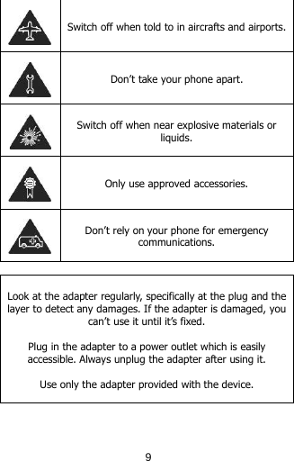   Switch off when told to in aircrafts and airports.  Don’t take your phone apart.  Switch off when near explosive materials or liquids.  Only use approved accessories.  Don’t rely on your phone for emergency communications.   Look at the adapter regularly, specifically at the plug and the layer to detect any damages. If the adapter is damaged, you can’t use it until it’s fixed.   Plug in the adapter to a power outlet which is easily accessible. Always unplug the adapter after using it.  Use only the adapter provided with the device.   9