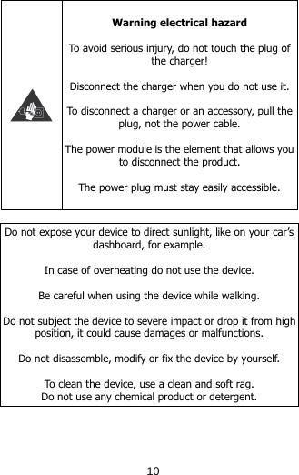   Warning electrical hazard  To avoid serious injury, do not touch the plug of the charger!  Disconnect the charger when you do not use it.  To disconnect a charger or an accessory, pull the plug, not the power cable.  The power module is the element that allows you to disconnect the product.  The power plug must stay easily accessible.   Do not expose your device to direct sunlight, like on your car’s dashboard, for example.  In case of overheating do not use the device.  Be careful when using the device while walking.  Do not subject the device to severe impact or drop it from high position, it could cause damages or malfunctions.   Do not disassemble, modify or fix the device by yourself.   To clean the device, use a clean and soft rag.  Do not use any chemical product or detergent.    10