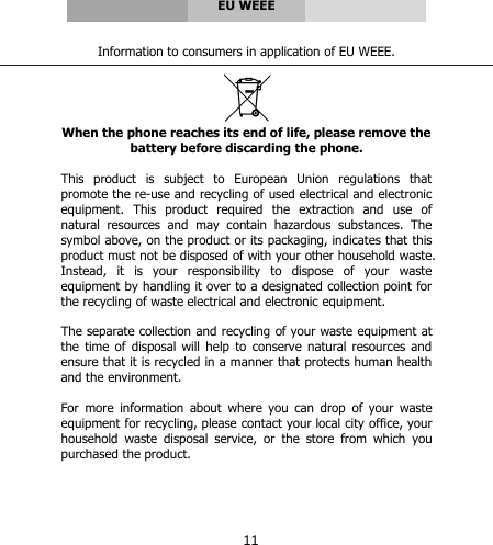      EU WEEE   Information to consumers in application of EU WEEE.   When the phone reaches its end of life, please remove the battery before discarding the phone.  This product is subject to European Union regulations that promote the re-use and recycling of used electrical and electronic equipment. This product required the extraction and use of natural resources and may contain hazardous substances. The symbol above, on the product or its packaging, indicates that this product must not be disposed of with your other household waste. Instead,  it  is  your  responsibility  to  dispose  of  your  waste equipment by handling it over to a designated collection point for the recycling of waste electrical and electronic equipment.  The separate collection and recycling of your waste equipment at the time of disposal will help to conserve natural resources and ensure that it is recycled in a manner that protects human health and the environment.   For more information about where you can drop of your waste equipment for recycling, please contact your local city office, your household  waste  disposal  service,  or  the  store  from  which  you purchased the product.     11