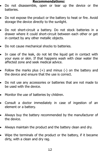 Recommendations: • Do  not  disassemble,  open  or  tear  up  the  device  or  the batteries.  • Do not expose the product or the battery to heat or fire. Avoid storage the device directly to the sunlight.   • Do not short-circuit a battery. Do not stock batteries in a drawer where it could short-circuit between each other or get in contact by any other metallic objects.   • Do not cause mechanical shocks to batteries.  • In case of the  leak,  do  not let the  liquid get in contact with your eyes or skin. If that happens wash with clear water the affected zone and seek medical advice.   • Follow the marks plus (+) and minus (-) on the battery and the device and ensure that the use is correct.  • Do not use any accessories or batteries that are not made to be used with the device.  • Monitor the use of batteries by children.  • Consult a doctor immediately in case of ingestion of an element or a battery.  • Always buy the battery recommended by the manufacturer of the device.  • Always maintain the product and the battery clean and dry.  • Wipe the terminals of the product or the battery, if it became dirty, with a clean and dry rag.  12
