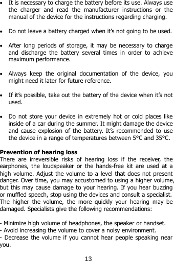  • It is necessary to charge the battery before its use. Always use the charger and read the manufacturer instructions or the manual of the device for the instructions regarding charging.   • Do not leave a battery charged when it’s not going to be used.  • After  long periods  of storage, it may be necessary to  charge  and discharge the battery several times in order to achieve maximum performance.  • Always  keep  the  original  documentation  of  the  device,  you might need it later for future reference.  • If it’s possible, take out the battery of the device when it’s not used.  • Do not store your device in extremely hot or cold places like inside of a car during the summer. It might damage the device and cause explosion of the battery. It’s recommended to use the device in a range of temperatures between 5°C and 35°C.   Prevention of hearing loss There  are  irreversible  risks  of  hearing  loss  if  the  receiver,  the earphones, the  loudspeaker or  the  hands-free kit are used at a high volume. Adjust the volume to a level that does not present danger. Over time, you may accustomed to using a higher volume, but this may cause damage to your hearing. If you hear buzzing or muffled speech, stop using the devices and consult a specialist.  The  higher  the  volume,  the  more  quickly  your  hearing  may  be damaged. Specialists give the following recommendations:  - Minimize high volume of headphones, the speaker or handset. - Avoid increasing the volume to cover a noisy environment. - Decrease the volume if you cannot hear people speaking near you.   13