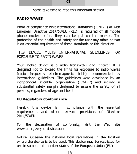      CE  Please take time to read this important section.  RADIO WAVES  Proof of compliance whit international standards (ICNIRP) or with European Directive 2014/53/EU (RED) is required of all mobile phone models before they can be put on the market. The protection of the health and safety for the user any other person is an essential requirement of these standards or this directive.  THIS DEVICE MEETS INTERNATIONAL GUIDELINES FOR EXPOSURE TO RADIO WAVES  Your mobile device is a radio transmitter and receiver. It is designed not to exceed the limits for exposure to radio waves (radio frequency electromagnetic fields) recommended by international guidelines. The guidelines were developed by an independent scientific organization (ICNIRP) and include a substantial safety margin designed to assure the safety of all persons, regardless of age and health.  EU Regulatory Conformance  Hereby,  this  device  is  in  compliance  with  the  essential requirements and other relevant provisions of Directive 2014/53/EU.  For  the  declaration  of  conformity,  visit  the  Web  site  www.energizeryourdevice.com  Notice: Observe the national local regulations in the location where the device is to be used. This device may be restricted for use in some or all member states of the European Union (EU) 16