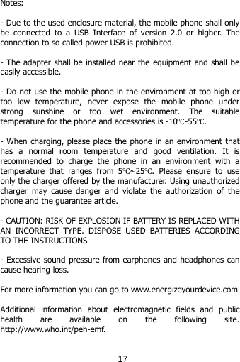  Notes:  - Due to the used enclosure material, the mobile phone shall only be connected to a USB Interface of version 2.0 or higher. The connection to so called power USB is prohibited.  - The adapter shall be installed near the equipment and shall be easily accessible.  - Do not use the mobile phone in the environment at too high or too  low  temperature,  never expose the mobile phone under strong sunshine or too wet environment. The suitable temperature for the phone and accessories is -10℃-55℃.  - When charging, please place the phone in an environment that has a normal room temperature and good ventilation. It is recommended to charge the phone in an environment with a temperature that ranges from 5℃~25℃. Please ensure to use only the charger offered by the manufacturer. Using unauthorized charger may cause danger and violate the authorization of the phone and the guarantee article.  - CAUTION: RISK OF EXPLOSION IF BATTERY IS REPLACED WITH AN INCORRECT TYPE. DISPOSE USED BATTERIES ACCORDING TO THE INSTRUCTIONS  - Excessive sound pressure from earphones and headphones can cause hearing loss.  For more information you can go to www.energizeyourdevice.com  Additional information about electromagnetic fields and public health are available on the following site. http://www.who.int/peh-emf.  17