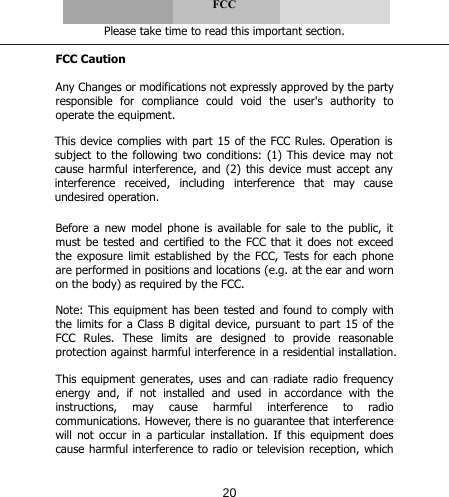      FCC  Please take time to read this important section.  FCC Caution  Any Changes or modifications not expressly approved by the party responsible for compliance could void the user&apos;s authority to operate the equipment.   Before  a  new model phone  is  available for  sale  to  the public, it must be tested and certified to the FCC that it does not exceed the exposure limit established  by the FCC, Tests for each phone are performed in positions and locations (e.g. at the ear and worn on the body) as required by the FCC.  This device complies with part 15 of the FCC Rules. Operation is subject to the following two conditions: (1) This device may not cause harmful  interference, and  (2)  this  device must accept any interference  received,  including  interference  that  may  cause undesired operation.  Note: This equipment has been tested and found to comply with the limits for a Class B digital device, pursuant to part 15 of the FCC Rules. These limits are designed to provide reasonable protection against harmful interference in a residential installation.   This equipment generates, uses and can radiate radio frequency energy  and,  if  not  installed  and  used  in  accordance  with  the instructions,  may  cause  harmful  interference  to  radio communications. However, there is no guarantee that interference will not occur in a particular installation. If this equipment does cause harmful interference to radio or television reception, which 20