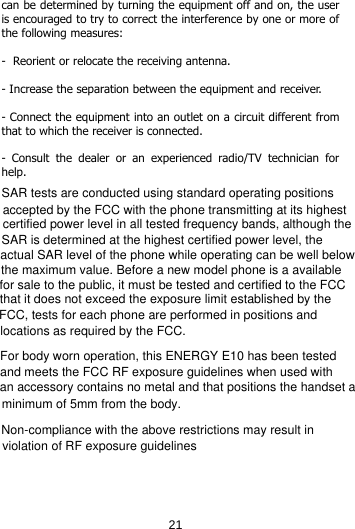 can be determined by turning the equipment off and on, the user is encouraged to try to correct the interference by one or more of the following measures:   -  Reorient or relocate the receiving antenna.  - Increase the separation between the equipment and receiver.  - Connect the equipment into an outlet on a circuit different from that to which the receiver is connected.  -  Consult the dealer or an experienced radio/TV technician for help.                        21SAR tests are conducted using standard operating positionsaccepted by the FCC with the phone transmitting at its highestcertified power level in all tested frequency bands, although theSAR is determined at the highest certified power level, theactual SAR level of the phone while operating can be well belowthe maximum value. Before a new model phone is a availablefor sale to the public, it must be tested and certified to the FCCthat it does not exceed the exposure limit established by theFCC, tests for each phone are performed in positions andlocations as required by the FCC.For body worn operation, this ENERGY E10 has been testedand meets the FCC RF exposure guidelines when used with an accessory contains no metal and that positions the handset aminimum of 5mm from the body.Non-compliance with the above restrictions may result inviolation of RF exposure guidelines