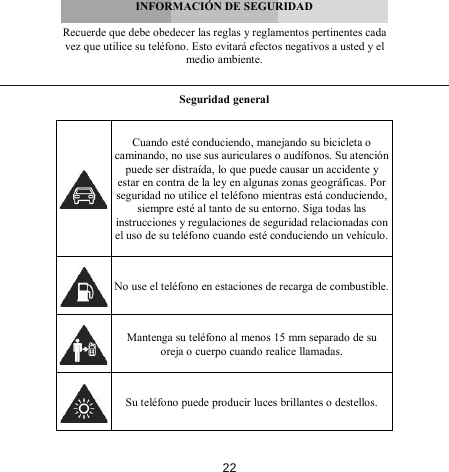        INFORMACIÓN DE SEGURIDAD  Recuerde que debe obedecer las reglas y reglamentos pertinentes cada vez que utilice su teléfono. Esto evitará efectos negativos a usted y el medio ambiente.   Seguridad general    Cuando esté conduciendo, manejando su bicicleta o caminando, no use sus auriculares o audífonos. Su atención puede ser distraída, lo que puede causar un accidente y estar en contra de la ley en algunas zonas geográficas. Por seguridad no utilice el teléfono mientras está conduciendo, siempre esté al tanto de su entorno. Siga todas las instrucciones y regulaciones de seguridad relacionadas con el uso de su teléfono cuando esté conduciendo un vehículo.   No use el teléfono en estaciones de recarga de combustible.  Mantenga su teléfono al menos 15 mm separado de su oreja o cuerpo cuando realice llamadas.  Su teléfono puede producir luces brillantes o destellos. 22