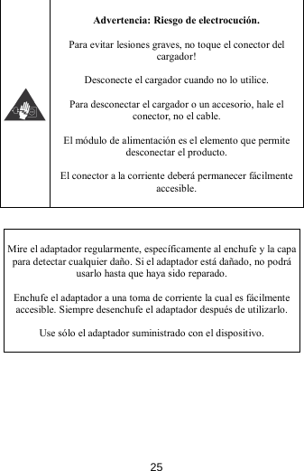   Advertencia: Riesgo de electrocución.  Para evitar lesiones graves, no toque el conector del cargador!  Desconecte el cargador cuando no lo utilice.  Para desconectar el cargador o un accesorio, hale el conector, no el cable.  El módulo de alimentación es el elemento que permite desconectar el producto.  El conector a la corriente deberá permanecer fácilmente accesible.    Mire el adaptador regularmente, específicamente al enchufe y la capa para detectar cualquier daño. Si el adaptador está dañado, no podrá usarlo hasta que haya sido reparado.  Enchufe el adaptador a una toma de corriente la cual es fácilmente accesible. Siempre desenchufe el adaptador después de utilizarlo.  Use sólo el adaptador suministrado con el dispositivo.  25