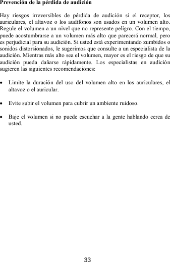 Prevención de la pérdida de audición  Hay  riesgos  irreversibles  de  pérdida  de  audición  si  el  receptor,  los  auriculares,  el  altavoz o los audífonos son  usados en un  volumen  alto. Regule el volumen a un nivel que no represente peligro. Con el tiempo, puede acostumbrarse a un volumen más alto que parecerá normal, pero es perjudicial para su audición. Si usted está experimentando zumbidos o sonidos distorsionados, le sugerimos que consulte a un especialista de la audición. Mientras más alto sea el volumen, mayor es el riesgo de que su audición  pueda  dañarse  rápidamente.  Los  especialistas  en  audición sugieren las siguientes recomendaciones:  • Limite la duración  del  uso  del  volumen  alto  en  los  auriculares,  el altavoz o el auricular.  • Evite subir el volumen para cubrir un ambiente ruidoso.  • Baje el volumen si no puede escuchar a la gente hablando cerca de usted.                  33