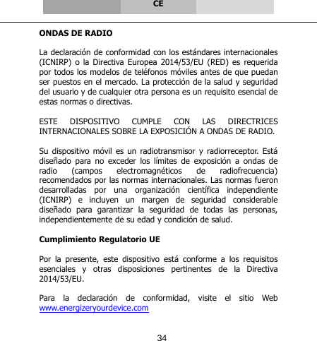       CE   ONDAS DE RADIO  La declaración de conformidad con los estándares internacionales (ICNIRP) o la Directiva Europea 2014/53/EU (RED) es requerida por todos los modelos de teléfonos móviles antes de que puedan ser puestos en el mercado. La protección de la salud y seguridad del usuario y de cualquier otra persona es un requisito esencial de estas normas o directivas.  ESTE DISPOSITIVO CUMPLE CON LAS DIRECTRICES INTERNACIONALES SOBRE LA EXPOSICIÓN A ONDAS DE RADIO.  Su dispositivo móvil es un radiotransmisor y radiorreceptor. Está diseñado  para  no  exceder  los  límites  de  exposición  a  ondas  de radio (campos electromagnéticos de radiofrecuencia) recomendados por las normas internacionales. Las normas fueron desarrolladas por una organización científica independiente (ICNIRP) e incluyen un margen de seguridad considerable diseñado  para  garantizar  la  seguridad  de  todas  las  personas, independientemente de su edad y condición de salud.  Cumplimiento Regulatorio UE  Por  la  presente,  este  dispositivo  está  conforme  a  los  requisitos esenciales y otras disposiciones pertinentes de la Directiva 2014/53/EU.  Para  la  declaración  de  conformidad,  visite  el  sitio  Web www.energizeryourdevice.com 34