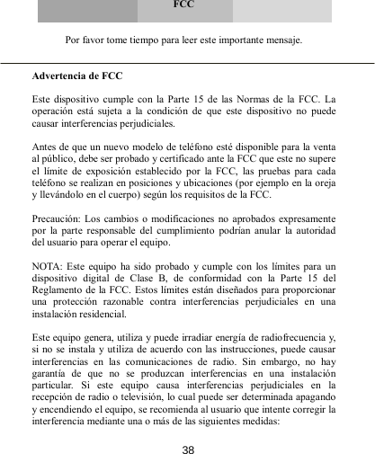      FCC   Por favor tome tiempo para leer este importante mensaje.   Advertencia de FCC  Este  dispositivo  cumple con  la Parte  15  de  las  Normas de  la  FCC.  La operación  está  sujeta  a  la  condición  de  que  este  dispositivo  no  puede causar interferencias perjudiciales.  Antes de que un nuevo modelo de teléfono esté disponible para la venta al público, debe ser probado y certificado ante la FCC que este no supere el  límite  de  exposición  establecido  por  la  FCC,  las  pruebas  para  cada teléfono se realizan en posiciones y ubicaciones (por ejemplo en la oreja y llevándolo en el cuerpo) según los requisitos de la FCC.  Precaución:  Los  cambios  o modificaciones no aprobados expresamente por  la  parte  responsable  del  cumplimiento  podrían  anular  la  autoridad del usuario para operar el equipo.  NOTA:  Este equipo  ha  sido probado y cumple  con  los  límites para  un dispositivo  digital  de  Clase  B,  de  conformidad  con  la  Parte  15  del  Reglamento de la FCC. Estos límites están diseñados para proporcionar una  protección  razonable  contra  interferencias  perjudiciales  en  una instalación residencial.   Este equipo genera, utiliza y puede irradiar energía de radiofrecuencia y, si no se instala y utiliza de acuerdo con las instrucciones, puede causar interferencias  en  las  comunicaciones  de  radio.  Sin  embargo,  no  hay garantía  de  que  no  se  produzcan  interferencias  en  una  instalación particular.  Si  este  equipo  causa  interferencias  perjudiciales  en  la recepción de radio o televisión, lo cual puede ser determinada apagando y encendiendo el equipo, se recomienda al usuario que intente corregir la interferencia mediante una o más de las siguientes medidas: 38